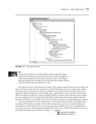 Chapter 3:     JDeveloper Tools    75




FIGuRE 3-3. Structure window


    TIP
    Normally, the Structure window displays details about the object
    selected in an editor or navigator. If you want to edit or navigate to
    other files but keep the view in the Structure window unchanged,
    click the Freeze View (red pin) icon in the Structure window toolbar.
    Click the button again to unfreeze the view.

     The right-click menu in the Structure window offers sophisticated file editing. For example, the
right-click menu in the Structure window for a JSF JSP file allows you to cut, copy, paste, delete,
and insert tags or components. When you double click a node in the Structure window, the
applicable editor will open if it is not already open, and the focus will be placed on the selected
object or section of code. For example, double clicking an import node in the Structure window
for a Java application file will open the Code Editor for that file and select the import statement.
You can use the Structure window in this way as a table of contents to navigate through a large file.
     If you are editing a file in the Code Editor or if you have selected a file in the Application
Navigator, the Structure window will also show syntax errors such as mismatched tags and
mismatched curly brackets. If you are typing code into the editor, the errors are displayed as
you move the cursor. The following example shows how errors made while editing a Java class
file will be displayed in the Structure window:
 