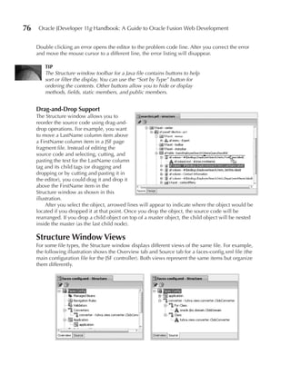 76    Oracle JDeveloper 11g Handbook: A Guide to Oracle Fusion Web Development


     Double clicking an error opens the editor to the problem code line. After you correct the error
     and move the mouse cursor to a different line, the error listing will disappear.

        TIP
        The Structure window toolbar for a Java file contains buttons to help
        sort or filter the display. You can use the “Sort by Type” button for
        ordering the contents. Other buttons allow you to hide or display
        methods, fields, static members, and public members.


     Drag-and-Drop Support
     The Structure window allows you to
     reorder the source code using drag-and-
     drop operations. For example, you want
     to move a LastName column item above
     a FirstName column item in a JSF page
     fragment file. Instead of editing the
     source code and selecting, cutting, and
     pasting the text for the LastName column
     tag and its child tags (or dragging and
     dropping or by cutting and pasting it in
     the editor), you could drag it and drop it
     above the FirstName item in the
     Structure window as shown in this
     illustration.
          After you select the object, arrowed lines will appear to indicate where the object would be
     located if you dropped it at that point. Once you drop the object, the source code will be
     rearranged. If you drop a child object on top of a master object, the child object will be nested
     inside the master (as the last child node).

     Structure Window Views
     For some file types, the Structure window displays different views of the same file. For example,
     the following illustration shows the Overview tab and Source tab for a faces-config.xml file (the
     main configuration file for the JSF controller). Both views represent the same items but organize
     them differently.
 