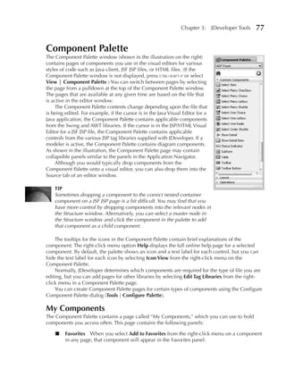 Chapter 3:      JDeveloper Tools   77

Component Palette
The Component Palette window (shown in the illustration on the right)
contains pages of components you use in the visual editors for various
styles of code such as Java client, JSF JSP files, or HTML files. (If the
Component Palette window is not displayed, press ctrl-shift-p or select
View | Component Palette.) You can switch between pages by selecting
the page from a pulldown at the top of the Component Palette window.
The pages that are available at any given time are based on the file that
is active in the editor window.
    The Component Palette contents change depending upon the file that
is being edited. For example, if the cursor is in the Java Visual Editor for a
Java application, the Component Palette contains applicable components
from the Swing and AWT libraries. If the cursor is in the JSP/HTML Visual
Editor for a JSF JSP file, the Component Palette contains applicable
controls from the various JSP tag libraries supplied with JDeveloper. If a
modeler is active, the Component Palette contains diagram components.
As shown in the illustration, the Component Palette page may contain
collapsible panels similar to the panels in the Application Navigator.
    Although you would typically drop components from the
Component Palette onto a visual editor, you can also drop them into the
Source tab of an editor window.

    TIP
    Sometimes dropping a component to the correct nested container
    component on a JSF JSP page is a bit difficult. You may find that you
    have more control by dropping components into the relevant nodes in
    the Structure window. Alternatively, you can select a master node in
    the Structure window and click the component in the palette to add
    that component as a child component.

    The tooltips for the icons in the Component Palette contain brief explanations of the
component. The right-click menu option Help displays the full online help page for a selected
component. By default, the palette shows an icon and a text label for each control, but you can
hide the text label for each icon by selecting Icon View from the right-click menu on the
Component Palette.
    Normally, JDeveloper determines which components are required for the type of file you are
editing, but you can add pages for other libraries by selecting Edit Tag Libraries from the right-
click menu in a Component Palette page.
    You can create Component Palette pages for certain types of components using the Configure
Component Palette dialog (Tools | Configure Palette).

My Components
The Component Palette contains a page called “My Components,” which you can use to hold
components you access often. This page contains the following panels:

    ■    Favorites When you select Add to Favorites from the right-click menu on a component
         in any page, that component will appear in the Favorites panel.
 