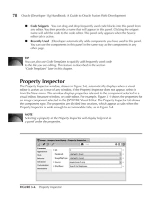 78    Oracle JDeveloper 11g Handbook: A Guide to Oracle Fusion Web Development


         ■   Code Snippets You can drag and drop frequently used code blocks into this panel from
             any editor. You then provide a name that will appear in this panel. Clicking the snippet
             name will add the code to the code editor. This panel only appears when the Source
             editor tab is active.
         ■   Recently used JDeveloper automatically adds components you have used to this panel.
             You can use the components in this panel in the same way as the components in any
             other page.


        TIP
        You can also use Code Templates to quickly add frequently used code
        to the file you are editing. This feature is described in the section
        “Code Templates” later in this chapter.



     Property Inspector
     The Property Inspector window, shown in Figure 3-4, automatically displays when a visual
     editor is active; as is true of any window, if the Property Inspector does not appear, select it
     from the View menu. This window displays properties relevant to the component selected in a
     visual editor, Structure window, or code editor. For example, Figure 3-4 shows the properties for
     an image component selected in the JSP/HTML Visual Editor. The Property Inspector tab shows
     the component type. The properties are divided into sections, which appear as tabs when the
     Property Inspector is wide enough to accommodate tabs, as in Figure 3-4.

        NOTE
        Selecting a property in the Property Inspector will display help text in
        a panel under the properties.




     FIGuRE 3-4. Property Inspector
 