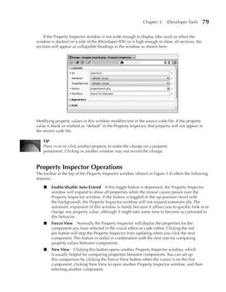 Chapter 3:    JDeveloper Tools    79

    If the Property Inspector window is not wide enough to display tabs (such as when the
window is docked on a side of the JDeveloper IDE) or is high enough to show all sections, the
sections will appear as collapsible headings in the window as shown here:




Modifying property values in this window modifies text in the source code file. If the property
value is blank or marked as “default” in the Property Inspector, that property will not appear in
the source code file.

    TIP
    Press enter or click another property to make the change on a property
    permanent. Clicking in another window may not record the change.



Property Inspector Operations
The toolbar at the top of the Property Inspector window (shown in Figure 3-4) offers the following
features:

    ■   Enable/disable Auto-Extend If this toggle button is depressed, the Property Inspector
        window will expand to show all properties when the mouse cursor passes over the
        Property Inspector window. If the button is toggled in the up position (level with
        the background), the Property Inspector window will not expand automatically. The
        automatic expansion of this window is handy because it allows you to quickly look at or
        change any property value, although it might take some time to become accustomed to
        this behavior.
    ■   Freeze View Normally the Property Inspector will display the properties for the
        component you have selected in the visual editor or code editor. Clicking the red
        pin button will stop the Property Inspector from updating when you click the next
        component. This feature is useful in combination with the next one for comparing
        property values between components.
    ■   New View Clicking this button opens another Property Inspector window, which
        is usually helpful for comparing properties between components. You can set up
        this comparison by clicking the Freeze View button when the cursor is on the first
        component; clicking New View to open another Property Inspector window; and then
        selecting another component.
 