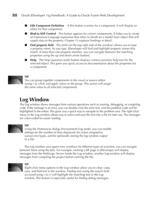 80    Oracle JDeveloper 11g Handbook: A Guide to Oracle Fusion Web Development


         ■   Edit Component Definition       If this button is active for a component, it will display an
             editor for that component.
         ■   Bind to ADF Control This button appears for certain components. It helps you to create
             an Expression Language expression that refers to (binds to) a Model layer object that will
             supply data to the property. Chapter 13 explains bindings in detail.
         ■   Find property field This field (on the top-right side of the window) allows you to type
             a property name. As you type, JDeveloper will find and highlight property names that
             match. If more than one property matches, you can navigate between the matching
             properties using the up and down arrow buttons.
         ■   Help The help (question mark) button displays context-sensitive help text for the
             selected object. This gives you quick access to documentation about the properties for
             a component.


         TIP
         You can group together components in the visual or source editor
         (using ctrl-click) and apply values to the group. This action will assign
         the same value to all selected components.



     Log Window
     The Log window shows messages from various operations such as running, debugging, or compiling
     code. If the message is an error, you can double click the error text, and the problem code will be
     highlighted in the editor. This gives you a quick way to navigate to the problem area. The right-click
     menu in the Log window allows you to select and save the text into a file for later use. The messages
     are color-coded for easier reading.

         TIP
         Using the Preferences dialog (EnvironmentLog node), you can modify
         settings for the number of lines displayed, for colors assigned to
         various text types, and for optionally storing the log window output
         in a file.

        The Log window area opens new windows for different types of activities; you can navigate
     between them using the tabs. For example, running a JSF page in JDeveloper will display
     messages from the WebLogic Server inside the Log window; another Log window will display
     messages from compiling the project before running the file.

         TIP
         Right-click menu options in the Log window allow you to clear, copy,
         save, and find text in the window. Finding text (using the search field
         accessed using ctrl-f) will highlight the matching text in the Log
         window. This feature is especially useful for finding debug messages.
 