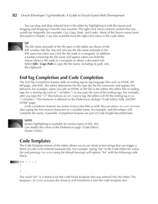 82       Oracle JDeveloper 11g Handbook: A Guide to Oracle Fusion Web Development


         You can drag and drop selected text in the editor by highlighting it with the mouse and
     dragging and dropping it into the new location. The right-click menu contains actions that you
     would use frequently (for example, Cut, Copy, Paste, and Undo). Many of the Source menu items
     discussed in Chapter 2 are also available from the right-click menu in the code editor.

           TIP
           The file name and path of the file open in the editor are shown in the
           IDE window title bar. You will also see the file name and path in the
           IDE status bar when you click the file node in a navigator. In addition,
           a tooltip containing the file name will appear when you hold the
           mouse above a file node in a navigator or above a document tab.
           Select Edit | Copy Path to copy the file name, including its path, into
           the clipboard.


     End Tag Completion and Code Completion
     The End Tag Completion feature adds an ending tag for tag language files such as HTML, JSF
     JSP page, and XML. The editor determines the file type (by the file extension) and applies this
     behavior. For example, when you edit an HTML or JSP file in the editor, the editor fills in ending
     tags (for a starting tag such as “<af:table>”) as you type the start of the ending tags. For example,
     after you type the “</” that follows an af:table tag, the editor will fill the ending tag in as
     “</af:table>.” This behavior is defined on the Preferences dialog’s “Code EditorXML and JSP/
     HTML” page.
         Code completion features are active in Java class files as well. You can press ctrl-shift-spacebar
     after typing the first several characters in a variable name, for example, and JDeveloper will
     complete the name, if possible. Completion features are part of Code Insight described later.

           NOTE
           Syntax highlighting is available for various types of files. You
           can modify the colors in the Preferences page “Code Editor
           Syntax Colors.”


     Code Templates
     The Code Template feature of the editor allows you to use shortcut text strings that can trigger a
     block of code to be entered automatically. For example, typing “for” in the Code Editor for a Java
     file and pressing ctrl-enter (using the default keymap) will replace “for” with the following code
     block:
     for ( ; ; )
     {

     }

     The word “for” is a shortcut for the code block template that was entered into the editor. The
     keypress ctrl-enter activates the shortcut and transforms it into the code template text.
 