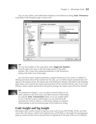 Chapter 3:     JDeveloper Tools     83

   You can view, define, and modify these templates in the Preferences dialog (Tools | Preferences)
Code EditorCode Templates page as shown next.




    TIP
    To view line numbers in the code editor, select Toggle Line Numbers
    from the right-click menu in the left margin (gutter) of the editor
    window. This is faster than setting the preference in the Preferences
    dialog Code EditorLine Gutter page.

    Java class files require import statements to support references to class names. In addition to
defining text blocks that will be inserted into the code, you can define import statements that will
appear in the imports section. The Imports tab in the Preferences dialog’s Code EditorCode Templates
page allows you to specify the import statements that will be inserted with the code. If your code
already contains import statements for the parent package, the import code will not be inserted.

    TIP
    As mentioned in Chapter 2, you can add an external editor (or any
    other software) to the Tools menu and other locations in JDeveloper
    by using the Tools | External Tools dialog. If you use another editor
    to save a file that is open in JDeveloper, you can reload that file
    automatically (with or without a confirmation dialog) according to
    reload settings on the Environment page of the Preferences dialog.


Code Insight and Tag Insight
JDeveloper offers another feature to help you write code for Java, JSP, PL/SQL, HTML, and XML
source files. This feature, called Code Insight (for Java and PL/SQL) or Tag Insight (for tag languages),
pops up context-sensitive lists of elements that are appropriate to the type of file you are editing in
 