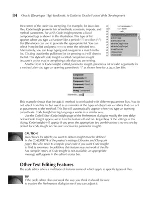 84    Oracle JDeveloper 11g Handbook: A Guide to Oracle Fusion Web Development


     the context of the code you are typing. For example, for Java class
     files, Code Insight presents lists of methods, constants, imports, and
     method parameters. For a JSP, Code Insight presents a list of
     component tags as shown in this illustration. This type of list
     appears when you type a character like a period (“.”) or colon (“:”)
     that JDeveloper can use to generate the appropriate list. You can
     select from the list and press enter to enter the selected text.
     Alternatively, you can keep typing and navigate to a match in the
     list. Clicking outside the pulldown list (or pressing esc) will dismiss
     the list. This style of Code Insight is called completion insight
     because it assists you in completing code that you are writing.
           Another style of Code Insight, called parameter insight, presents a list of valid arguments for
     a method after you type an opening parenthesis “(” as shown here for a Java class file:




     This example shows that the add() method is overloaded with different parameter lists. You do
     not select from this list but use it as a reminder of the types of objects or variables that can act
     as parameters to the method. This list will automatically appear when you type an opening
     parenthesis. Code Insight for tag languages works in a similar way.
         Use the Code EditorCode Insight page of the Preferences dialog to modify the time delay
     before Code Insight appears or to turn the feature off and on. Regardless of the settings in this
     dialog, Code Insight will appear if you press the appropriate key combinations (ctrl-spacebar by
     default for code insight or ctrl-shift-spacebar for parameter insight).

         CAuTION
         Java classes for which you want to obtain insight must be defined
         in the CLASSPATH of the project’s settings (Libraries and Classpath
         page). You also need to compile your code if you want Code Insight
         to find its members. In addition, this feature may not work if the file
         has compile errors. If Code Insight is not available, an appropriate
         message will appear in the editor’s status bar.


     Other Text Editing Features
     The code editor offers a multitude of features some of which apply to specific types of files.

         TIP
         If the code editor does not work the way you think it should, be sure
         to explore the Preferences dialog to see if you can adjust it.
 