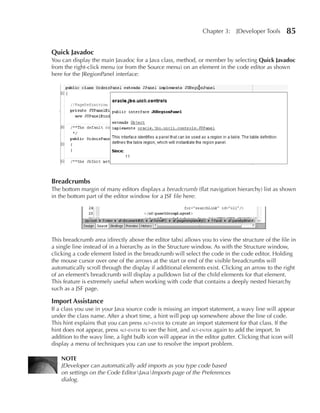 Chapter 3:    JDeveloper Tools     85

Quick Javadoc
You can display the main Javadoc for a Java class, method, or member by selecting Quick Javadoc
from the right-click menu (or from the Source menu) on an element in the code editor as shown
here for the JRegionPanel interface:




Breadcrumbs
The bottom margin of many editors displays a breadcrumb (flat navigation hierarchy) list as shown
in the bottom part of the editor window for a JSF file here:




This breadcrumb area (directly above the editor tabs) allows you to view the structure of the file in
a single line instead of in a hierarchy as in the Structure window. As with the Structure window,
clicking a code element listed in the breadcrumb will select the code in the code editor. Holding
the mouse cursor over one of the arrows at the start or end of the visible breadcrumbs will
automatically scroll through the display if additional elements exist. Clicking an arrow to the right
of an element’s breadcrumb will display a pulldown list of the child elements for that element.
This feature is extremely useful when working with code that contains a deeply nested hierarchy
such as a JSF page.

Import Assistance
If a class you use in your Java source code is missing an import statement, a wavy line will appear
under the class name. After a short time, a hint will pop up somewhere above the line of code.
This hint explains that you can press alt-enter to create an import statement for that class. If the
hint does not appear, press alt-enter to see the hint, and alt-enter again to add the import. In
addition to the wavy line, a light bulb icon will appear in the editor gutter. Clicking that icon will
display a menu of techniques you can use to resolve the import problem.

    NOTE
    JDeveloper can automatically add imports as you type code based
    on settings on the Code EditorJavaImports page of the Preferences
    dialog.
 