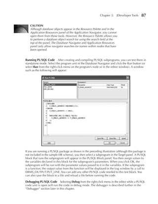 Chapter 3:    JDeveloper Tools     87

    CAuTION
    Although database objects appear in the Resource Palette and in the
    Application Resources panel of the Application Navigator, you cannot
    open them from those tools. However, the Resource Palette allows you
    to perform a database object search for using the search field at the
    top of the panel. The Database Navigator and Application Resources
    panel only allow navigator searches for names within nodes that have
    been opened.


Running PL/SQL Code After creating and compiling PL/SQL subprograms, you can test them in
standalone mode. Select the program unit in the Database Navigator and click the Run button (or
select Run from the right-click menu on the program’s node or in the editor window). A window
such as the following will appear:




If you are running a PL/SQL package as shown in the preceding illustration (although this package is
not included in the sample HR schema), you then select a subprogram in the Target panel. A PL/SQL
block that runs the subprogram will appear in the PL/SQL Block panel. You then assign values to
the variables declared in this block for the subprogram’s parameters. When you click OK, the
subprogram will be run with the parameter values passed to it in the variables. If the subprogram
is a function, the output value from the function will be displayed in the Log window by a call to
DBMS_OUTPUT.PUT_LINE. You can add any other PL/SQL code needed to this test block. You
can also save the block to a file and reload a file before running the code.

Debugging PL/SQL Code Selecting Debug from the right-click menu in the editor while a PL/SQL
code unit is open will run the code in debug mode. The debugger is described further in the
“Debugger” section later in this chapter.
 