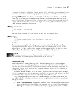 Chapter 3:     JDeveloper Tools     89

Notice that the first entry in the list is “Choose Length,” which will display another dialog where you
can enter a value with units. The other property values are styles and colors that you can select.

Viewing CSS Selectors     The Preview tab for a CSS file displays class selectors for standard
HTML tags in the way they will appear in the browser. If you define custom selectors, create a
preview file with an HTML extension that includes sample text inside the <body> tag. Surround
sample text with each custom selector. For example, you create a global selector “computer
code” using the following CSS definition:
.computercode
{
  font-family: 'Courier New';
}

You then create a preview file called customCSS.html with the following code:
<html>
  <body>
    <p class="computercode">This is computer code.</p>
  </body>
</html>

The last step to viewing this style in the previewer is to define the Style Sheet Preview Page
property on the CSS Editor page of the Preferences dialog so that it points to customCSS.html.
When you click Preview in the CSS file, you will see the previewCSS.html file with the custom
selector. If you do not see the new preview file, close the CSS file and reopen it.

    NOTE
    If you define a custom preview file, you need to include samples for
    all selectors you wish to preview, even standard HTML selectors.


JavaScript Editing
JDeveloper provides support for editing JavaScript files. As with CSS files, the ADF Faces
components you use for building applications contain built-in JavaScript behavior. However,
you may need to create JavaScript to provide functionality outside the normal component set’s
capabilities. You can create JavaScript files using the JavaScript File item in the New Gallery
Web TierHTML category.
    While you edit the JavaScript file, Code Insight can help you type code for built-in JavaScript
functions and parameters. Code templates (activated with ctrl-enter) can help you enter standard
constructs like if else (“ife” and ctrl-enter) or for loops (“for” and ctrl-enter).
    You can debug JavaScript using a Mozilla Firefox browser in the same way you debug any
Java or JSP code. The following setup steps need to be completed in preparation for a JavaScript
debugging session:

    1. Set up a run configuration. In the Project Properties dialog (double click the ViewController
       project node), select the Run/Debug/Profile node and click New. Name the configuration
       JSDebug, for example, and leave the default setting to copy the default profile. Click OK.
 