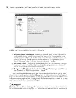 90    Oracle JDeveloper 11g Handbook: A Guide to Oracle Fusion Web Development




     FIGuRE 3-6. Run configuration for JavaScript debugging


         2. Customize the run configuration, as shown in Figure 3-6. Select the new configuration
            and click Edit. On the Launch SettingsJavaScript page, select “Firefox/Mozilla” in the
            Run JavaScript in pulldown. In the Browser Command Line field, enter the location and
            name of the Mozilla Firefox command line (for example, “C:Program FilesMozilla
            Firefoxfirefox.exe”). Use the Browse button to find the file if needed.
         3. Install an extension. If you have not done so before, click the “Install debugee extension
            in browser” button to install the Oracle JavaScript Debug Agent extension. Firefox will
            restart. You only need to install the extension once.
         4. Set up remote debugging. On the Tool SettingsDebuggerRemote page, select “Attach to
            Mozilla/Firefox” in the Protocol pulldown. Click OK.

         Once you have set up the project in this way, you can set breakpoints (by clicking the gutter
     of any line in the JavaScript file) and select JSDebug from the right-click menu on the debug (red
     bug) icon. The application will run and stop for debugging when it reaches a JavaScript line where
     you have defined a breakpoint. You can then browse the execution path and view and set variable
     values as described in the next section, “Debugger.”


     Debugger
     JDeveloper offers a full-featured debugger that you can use to examine the execution path and data
     values for files written in various languages such as Java, JSP tags, ADF Faces and JSF, and JavaScript.
 