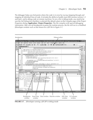 Chapter 3:      JDeveloper Tools    91

The debugger helps you find points where the code is in error by tracing (stepping through and
stopping at) individual lines of code. It includes the ability to handle many JDK versions (version 1.2
and later), and to debug code on remote machines. To run a file in debug mode, you need to be
sure the Full Debug Info checkbox is selected (the default value) on the Compiler page of the Project
Properties dialog (Application | Project Properties). The file compiles with special debugging
information. After you set breakpoints to pause the runtime process, the file will run in a modified
JDeveloper window such as that shown for a JSP file in Figure 3-7.




Breakpoints                                             Debug toolbar




              Breakpoints   Smart Data Data window Watches window   ADF Data    EL Evaluator
                window       window                                  window       window

FIGuRE 3-7. JDeveloper running a JSF JSP in debug mode
 