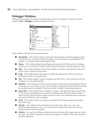 92    Oracle JDeveloper 11g Handbook: A Guide to Oracle Fusion Web Development


     Debugger Windows
     Various windows appear by default in debug mode, but you can display or hide the windows
     using the View | Debugger submenu items shown here:




     These windows offer the following functionality:

         ■   Breakpoints This window displays all breakpoints (program execution stopping points)
             that you have set or that are set by JDeveloper (such as exceptions and deadlocks). This
             window is viewable outside of debugging mode.
         ■   Classes This window displays the packages and classes that will be traced in the debug
             session. You can include or exclude tracing of specific packages using the right-click menu.
         ■   Data This window displays values of all variables, constants, and arguments that are in
             scope for the current execution point.
         ■   Heap This window shows the memory used by the application, which can help you
             find memory leaks in the application.
         ■   Log This window displays runtime messages from the server. It also shows the same set
             of buttons as in the debug toolbar.
         ■   Monitors This window tracks the synchronization of data and activities between threads
             of execution. For example, you can use this window to determine which thread is waiting
             for another thread to complete. This kind of check is helpful in detecting deadlocks.
         ■   Smart Data This window shows variables, constants, and arguments that are used close
             to the execution point (the line of code that is being traced). The Smart Data window is
             more restrictive than the Data window because it shows only elements that are used near
             the point at which the code is stopped.
         ■   Stack This window shows the sequence of method calls that preceded the execution
             point (the stack).
         ■   Threads This window shows all program execution lines. Since you can write
             multi-threaded programs in Java, you may need to examine the state of the current
             simultaneously executing threads.
         ■   Watches You use this window to display the current values of the expressions for which
             you have set watches (expressions that contain program variables or other data elements
             and their operators).
 