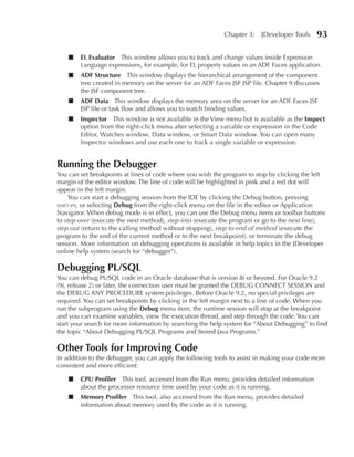 Chapter 3:   JDeveloper Tools     93

    ■   EL Evaluator This window allows you to track and change values inside Expression
        Language expressions, for example, for EL property values in an ADF Faces application.
    ■   ADF Structure This window displays the hierarchical arrangement of the component
        tree created in memory on the server for an ADF Faces JSF JSP file. Chapter 9 discusses
        the JSF component tree.
    ■   ADF Data This window displays the memory area on the server for an ADF Faces JSF
        JSP file or task flow and allows you to watch binding values.
    ■   Inspector This window is not available in the View menu but is available as the Inspect
        option from the right-click menu after selecting a variable or expression in the Code
        Editor, Watches window, Data window, or Smart Data window. You can open many
        Inspector windows and use each one to track a single variable or expression.


Running the Debugger
You can set breakpoints at lines of code where you wish the program to stop by clicking the left
margin of the editor window. The line of code will be highlighted in pink and a red dot will
appear in the left margin.
     You can start a debugging session from the IDE by clicking the Debug button, pressing
shift-f9, or selecting Debug from the right-click menu on the file in the editor or Application
Navigator. When debug mode is in effect, you can use the Debug menu items or toolbar buttons
to step over (execute the next method), step into (execute the program or go to the next line),
step out (return to the calling method without stopping), step to end of method (execute the
program to the end of the current method or to the next breakpoint), or terminate the debug
session. More information on debugging operations is available in help topics in the JDeveloper
online help system (search for “debugger”).

Debugging PL/SQL
You can debug PL/SQL code in an Oracle database that is version 8i or beyond. For Oracle 9.2
(9i, release 2) or later, the connection user must be granted the DEBUG CONNECT SESSION and
the DEBUG ANY PROCEDURE system privileges. Before Oracle 9.2, no special privileges are
required. You can set breakpoints by clicking in the left margin next to a line of code. When you
run the subprogram using the Debug menu item, the runtime session will stop at the breakpoint
and you can examine variables, view the execution thread, and step through the code. You can
start your search for more information by searching the help system for “About Debugging” to find
the topic “About Debugging PL/SQL Programs and Stored Java Programs.”

Other Tools for Improving Code
In addition to the debugger, you can apply the following tools to assist in making your code more
consistent and more efficient:

    ■   CPu Profiler This tool, accessed from the Run menu, provides detailed information
        about the processor resource time used by your code as it is running.
    ■   Memory Profiler This tool, also accessed from the Run menu, provides detailed
        information about memory used by the code as it is running.
 