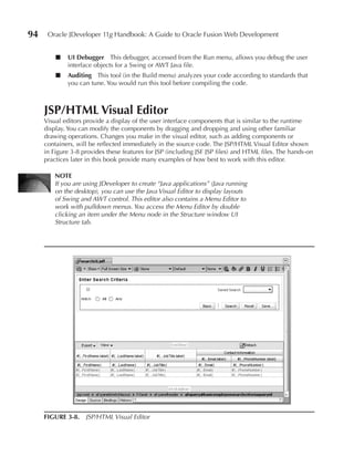 94    Oracle JDeveloper 11g Handbook: A Guide to Oracle Fusion Web Development


         ■   uI Debugger This debugger, accessed from the Run menu, allows you debug the user
             interface objects for a Swing or AWT Java file.
         ■   Auditing This tool (in the Build menu) analyzes your code according to standards that
             you can tune. You would run this tool before compiling the code.



     JSP/HTML Visual Editor
     Visual editors provide a display of the user interface components that is similar to the runtime
     display. You can modify the components by dragging and dropping and using other familiar
     drawing operations. Changes you make in the visual editor, such as adding components or
     containers, will be reflected immediately in the source code. The JSP/HTML Visual Editor shown
     in Figure 3-8 provides these features for JSP (including JSF JSP files) and HTML files. The hands-on
     practices later in this book provide many examples of how best to work with this editor.

         NOTE
         If you are using JDeveloper to create “Java applications” (Java running
         on the desktop), you can use the Java Visual Editor to display layouts
         of Swing and AWT control. This editor also contains a Menu Editor to
         work with pulldown menus. You access the Menu Editor by double
         clicking an item under the Menu node in the Structure window UI
         Structure tab.




     FIGuRE 3-8. JSP/HTML Visual Editor
 