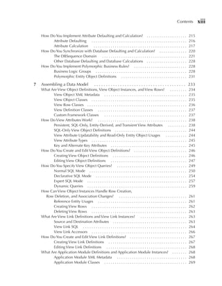 Contents         xiii

    How Do You Implement Attribute Defaulting and Calculation? . . . . . . . . . . . . . . . . . . .                        215
         Attribute Defaulting . . . . . . . . . . . . . . . . . . . . . . . . . . . . . . . . . . . . . . . . . . . . .     216
         Attribute Calculation   ............................................                                               217
    How Do You Synchronize with Database Defaulting and Calculation? . . . . . . . . . . . . .                              220
         The DBSequence Domain          ........................................                                            221
         Other Database Defaulting and Database Calculations . . . . . . . . . . . . . . . . . . .                          228
    How Do You Implement Polymorphic Business Rules? . . . . . . . . . . . . . . . . . . . . . . . . .                      228
         Business Logic Groups . . . . . . . . . . . . . . . . . . . . . . . . . . . . . . . . . . . . . . . . . . .        228
         Polymorphic Entity Object Definitions . . . . . . . . . . . . . . . . . . . . . . . . . . . . . . .                231

7   Assembling a Data Model                   . . . . . . . . . . . . . . . . . . . . . . . . . . . . . . . . . . . . . . . 233
    What Are View Object Definitions, View Object Instances, and View Rows?                               ........          234
          View Object XML Metadata . . . . . . . . . . . . . . . . . . . . . . . . . . . . . . . . . . . . . . .            235
          View Object Classes . . . . . . . . . . . . . . . . . . . . . . . . . . . . . . . . . . . . . . . . . . . . .     235
          View Row Classes . . . . . . . . . . . . . . . . . . . . . . . . . . . . . . . . . . . . . . . . . . . . . . .    236
          View Definition Classes . . . . . . . . . . . . . . . . . . . . . . . . . . . . . . . . . . . . . . . . . .       237
          Custom Framework Classes          .......................................                                         237
    How Do View Attributes Work? . . . . . . . . . . . . . . . . . . . . . . . . . . . . . . . . . . . . . . . . . .        238
          Persistent, SQL-Only, Entity-Derived, and Transient View Attributes . . . . . . . . .                             238
          SQL-Only View Object Definitions . . . . . . . . . . . . . . . . . . . . . . . . . . . . . . . . . .              244
          View Attribute Updatability and Read-Only Entity Object Usages                              ..........            244
          View Attribute Types . . . . . . . . . . . . . . . . . . . . . . . . . . . . . . . . . . . . . . . . . . . . .    245
          Key and Alternate Key Attributes . . . . . . . . . . . . . . . . . . . . . . . . . . . . . . . . . . . .          245
    How Do You Create and Edit View Object Definitions? . . . . . . . . . . . . . . . . . . . . . . . . .                   246
          Creating View Object Definitions . . . . . . . . . . . . . . . . . . . . . . . . . . . . . . . . . . .            246
          Editing View Object Definitions . . . . . . . . . . . . . . . . . . . . . . . . . . . . . . . . . . . .           247
    How Do You Specify View Object Queries? . . . . . . . . . . . . . . . . . . . . . . . . . . . . . . . . .               249
          Normal SQL Mode . . . . . . . . . . . . . . . . . . . . . . . . . . . . . . . . . . . . . . . . . . . . . .       250
          Declarative SQL Mode . . . . . . . . . . . . . . . . . . . . . . . . . . . . . . . . . . . . . . . . . . .        254
          Expert SQL Mode . . . . . . . . . . . . . . . . . . . . . . . . . . . . . . . . . . . . . . . . . . . . . . .     257
          Dynamic Queries . . . . . . . . . . . . . . . . . . . . . . . . . . . . . . . . . . . . . . . . . . . . . . .     259
    How Can View Object Instances Handle Row Creation,
      Row Deletion, and Association Changes?              ................................                                  261
          Reference Entity Usages . . . . . . . . . . . . . . . . . . . . . . . . . . . . . . . . . . . . . . . . . .       261
          Creating View Rows . . . . . . . . . . . . . . . . . . . . . . . . . . . . . . . . . . . . . . . . . . . . .      262
          Deleting View Rows . . . . . . . . . . . . . . . . . . . . . . . . . . . . . . . . . . . . . . . . . . . . .      263
    What Are View Link Definitions and View Link Instances? . . . . . . . . . . . . . . . . . . . . . .                     263
          Source and Destination Attributes . . . . . . . . . . . . . . . . . . . . . . . . . . . . . . . . . . .           263
          View Link SQL . . . . . . . . . . . . . . . . . . . . . . . . . . . . . . . . . . . . . . . . . . . . . . . . .   264
          View Link Accessors . . . . . . . . . . . . . . . . . . . . . . . . . . . . . . . . . . . . . . . . . . . . .     266
    How Do You Create and Edit View Link Definitions? . . . . . . . . . . . . . . . . . . . . . . . . . . .                 267
          Creating View Link Definitions . . . . . . . . . . . . . . . . . . . . . . . . . . . . . . . . . . . . .          267
          Editing View Link Definitions . . . . . . . . . . . . . . . . . . . . . . . . . . . . . . . . . . . . . .         268
    What Are Application Module Definitions and Application Module Instances? . . . . . . .                                 268
          Application Module XML Metadata . . . . . . . . . . . . . . . . . . . . . . . . . . . . . . . . .                 268
          Application Module Classes . . . . . . . . . . . . . . . . . . . . . . . . . . . . . . . . . . . . . . .          269
 