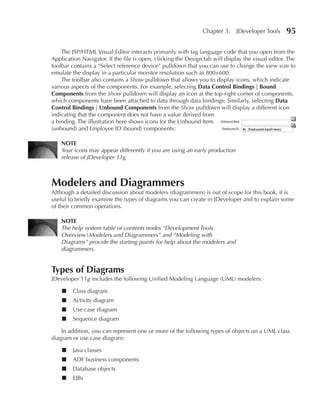 Chapter 3:     JDeveloper Tools     95

    The JSP/HTML Visual Editor interacts primarily with tag language code that you open from the
Application Navigator. If the file is open, clicking the Design tab will display the visual editor. The
toolbar contains a “Select reference device” pulldown that you can use to change the view size to
emulate the display in a particular monitor resolution such as 800×600.
    The toolbar also contains a Show pulldown that allows you to display icons, which indicate
various aspects of the components. For example, selecting Data Control Bindings | Bound
Components from the Show pulldown will display an icon at the top-right corner of components,
which components have been attached to data through data bindings. Similarly, selecting Data
Control Bindings | unbound Components from the Show pulldown will display a different icon
indicating that the component does not have a value derived from
a binding. The illustration here shows icons for the Unbound Item
(unbound) and Employee ID (bound) components:

    NOTE
    Your icons may appear differently if you are using an early production
    release of JDeveloper 11g.



Modelers and Diagrammers
Although a detailed discussion about modelers (diagrammers) is out of scope for this book, it is
useful to briefly examine the types of diagrams you can create in JDeveloper and to explain some
of their common operations.

    NOTE
    The help system table of contents nodes “Development Tools
    OverviewModelers and Diagrammers” and “Modeling with
    Diagrams” provide the starting points for help about the modelers and
    diagrammers.


Types of Diagrams
JDeveloper 11g includes the following Unified Modeling Language (UML) modelers:

    ■    Class diagram
    ■    Activity diagram
    ■    Use case diagram
    ■    Sequence diagram

    In addition, you can represent one or more of the following types of objects on a UML class
diagram or use case diagram:

    ■    Java classes
    ■    ADF business components
    ■    Database objects
    ■    EJBs
 