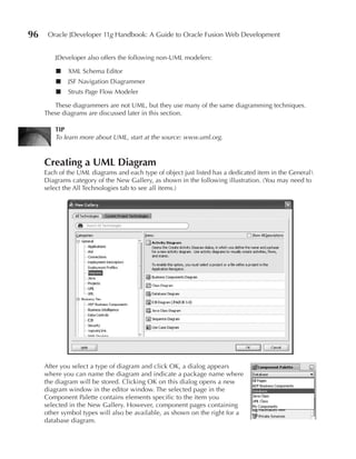 96    Oracle JDeveloper 11g Handbook: A Guide to Oracle Fusion Web Development


        JDeveloper also offers the following non-UML modelers:

         ■   XML Schema Editor
         ■   JSF Navigation Diagrammer
         ■   Struts Page Flow Modeler

        These diagrammers are not UML, but they use many of the same diagramming techniques.
     These diagrams are discussed later in this section.

        TIP
        To learn more about UML, start at the source: www.uml.org.



     Creating a uML Diagram
     Each of the UML diagrams and each type of object just listed has a dedicated item in the General
     Diagrams category of the New Gallery, as shown in the following illustration. (You may need to
     select the All Technologies tab to see all items.)




     After you select a type of diagram and click OK, a dialog appears
     where you can name the diagram and indicate a package name where
     the diagram will be stored. Clicking OK on this dialog opens a new
     diagram window in the editor window. The selected page in the
     Component Palette contains elements specific to the item you
     selected in the New Gallery. However, component pages containing
     other symbol types will also be available, as shown on the right for a
     database diagram.
 