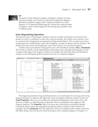 Chapter 3:      JDeveloper Tools   97

   TIP
   Except for Activity Diagram symbols, all diagram symbols of similar
   type (for example, Java classes for a Business Components diagram)
   should be available as pages in the Component Palette for a UML
   diagram. If a Component Palette page for a particular symbol set does
   not appear, create a blank diagram of the missing type and then close
   it without saving.


Some Diagramming Operations
The top-left corner of the diagram window contains a toolbar with Zoom In and Zoom Out
buttons as well as a pulldown to select the zoom percentage. The toolbar also contains a tool
for automatically changing the arrangement of diagrammed objects. This is useful to provide a
starting place for modifying the layout after dropping a number of objects into the diagram. The
toolbar also offers tools for changing the color, font, and font size of selected objects.
     Another feature provided for changing the view is the Thumbnail window (View | Thumbnail).
This window contains a small representation of the page with a rectangle indicating the current
viewport of the page in the diagram window. For example, the following shows the Thumbnail
window on the left displaying the location of the view in a database diagram:




    The diagrams provide the drag-and-drop features you would expect for resizing and moving
diagram elements. In addition, the right-click menu on diagram elements contains an item for
Visual Properties where you can modify the subelements displayed as well as the colors and
fonts for a single or a selected group of elements. This set of properties also appears in the
Property Inspector. The Properties right-click menu item (alternatively activated by double
clicking the object) opens the appropriate properties dialog or editor for that element; for
example, selecting Properties from the right-click menu on a database table symbol, shows the
Edit Table dialog. (You will practice these techniques with a database diagram in Chapter 17.)
 