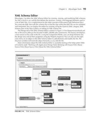 Chapter 3:    JDeveloper Tools    99

XML Schema Editor
JDeveloper 11g offers the XML Schema Editor for creating, viewing, and modifying XML schemas.
An XML schema is an .xsd file that defines the structure, content, and language elements used in
a set of XML files. (It is a replacement for the older concept of Document Type Definition files.)
You associate XML files with the schema file so that the tags within the XML file can be validated
and interpreted. You can display this editor by creating (using the GeneralXML category, XML
Schema item of the New Gallery) or editing an XML schema file.
     The Design tab of the XML Schema Editor is shown in Figure 3-9 for thepermissionshook.xsd
file in the oracle.adfm.jar file (located in JDEV_HOMEjdevextensions). The Source tab displays
a text version of the code in the file. Using the Component Palette, you can drop elements into
the design area and set their properties using the Property Inspector. You can also use the right-
click menu on an object in the XML Schema Editor to add elements and modify the file. The
Structure window will track the object hierarchy as you edit the file.
     More information about the XML Schema Editor is available starting at the help system Table
of Contents node “Working with Application Design ToolsWorking with Source FilesAbout
Source FilesAbout Source FilesAbout the XML Schema Editor.”




FIGuRE 3-9. XML Schema Editor
 