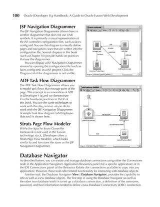 100      Oracle JDeveloper 11g Handbook: A Guide to Oracle Fusion Web Development


      JSF Navigation Diagrammer
      The JSF Navigation Diagrammer (shown here) is
      another diagrammer that does not use UML
      symbols. It is primarily a visual representation of
      the JSF controller configuration files, such as faces-
      config.xml. You use this diagram to visually define
      pages and navigation cases that are written into the
      configuration file. Several chapters in this book
      (such as Chapter 10) provide hands-on practices
      that use this diagrammer.
          You can display a JSF Navigation Diagrammer
      session by opening the configuration file (such as
      faces-config.xml) in a JSF project. Click the
      Diagram tab if the diagrammer is not visible.

      ADF Task Flow Diagrammer
      The ADF Task Flow Diagrammer allows you
      to model task flows that manage parts of the
      page. This concept is an innovation of ADF
      in JDeveloper 11g and we demonstrate
      it in the hands-on practices in Part V of
      this book. You use the same techniques to
      work with this diagrammer as you do to
      work with the JSF Navigation Diagrammer.
      A sample task flow diagram (editEmployee-
      flow.xml) is shown here.

      Struts Page Flow Modeler
      While the Apache Struts Controller
      framework is not used in the Fusion
      technology stack, JDeveloper offers a
      Struts Page Flow Modeler, which looks
      similar to and functions the same as the JSF
      Navigation Diagrammer.


      Database Navigator
      As described before, you can create and manage database connections using either the Connections
      node in the Application Navigator’s Application Resources panel (for a specific application) or in
      the IDE Connections panel of the Resource Palette (for connections available to copy into any
      application). However, these tools offer limited functionality for interacting with database objects.
          Another tool, the Database Navigator (View | Database Navigator), provides the capability to
      edit as well as view database objects. The first step in using the Database Navigator (as well as
      the other two database tools) is to set up a database connection, a definition of the username,
      password, and host information needed to define a Java Database Connectivity (JDBC) connection.
 
