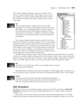 Chapter 3:   JDeveloper Tools     101

(The creation dialog for database connections is shown in the
section “Creation Dialogs” earlier in this chapter.) Once you set
up a database connection, double clicking that name will open
the connection and display the database object nodes as shown
on the right.

    TIP
    You can import database connections from Oracle SQL
    Developer or any version of JDeveloper and import them into
    JDeveloper 11g. Use appropriate right-click menu options on
    the connections nodes of the Database Navigator to create
    and import the connections. In addition, the Resource Palette
    and Application Navigator also allow you to create database
    connections.

     This navigator displays database objects owned by the schema
defined in the database connection properties. You can also navigate
to database objects owned by other schemas if the connection user
has been granted access to those objects using the Other Users node
at the bottom of the navigator. This navigator displays connections
set up in the Resources Palette (in the Database Navigator’s IDE
Connections node) or in the Application Resources panel (under the
specific application name) of all open applications.
     Double clicking a database object in this navigator displays relevant information in the editor
window. For example, double clicking a table name will open the table viewer, which contains the
editor tabs such as Columns, Data, Constraints, Grants, Statistics, Triggers, Dependencies, Details,
Indexes, and SQL. These tabs allow you to view and modify details of the database objects.

    TIP
    The Data tab for a table object allows you to change data and commit
    that change to the database.

    Selecting Edit from a database code node (for example, a PL/SQL trigger) opens an editor you can
use to modify the code as described in the section “Working with PL/SQL” earlier in this chapter.

    NOTE
    If you have used Oracle SQL Developer, the database development
    tool, the JDeveloper Database Navigator and its associated editors will
    look very familiar because both tools share the same code base.


SQL Worksheet
The right-click menu of a Database Navigator connection node offers an option for Open SQL
Worksheet. Selecting this item opens the SQL Worksheet tool in an editor window, as shown
in Figure 3-10.
    The top pane of the window allows you to enter and execute SQL statements or run PL/SQL
blocks using a database connection selected in the top-right corner pulldown. When you click the
 