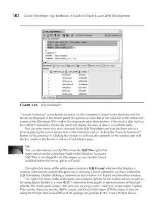102      Oracle JDeveloper 11g Handbook: A Guide to Oracle Fusion Web Development




      FIGuRE 3-10. SQL Worksheet


      “Execute Statement” arrow button (or press f9), the statement is issued to the database and the
      results are displayed in the Results panel (for queries) or status bar at the status bar at the bottom-left
      corner of the JDeveloper IDE window (for statements other than queries). If the result is data (such as
      for a SELECT statement), the Results panel will display the rows of data in a scrollable table.
           You can enter more than one command in the SQL Worksheet and execute them one at a
      time by placing the cursor somewhere in the statement and by clicking the “Execute Statement”
      button (or by pressing f9). Clicking Run Script (f5) will run all statements in the window and will
      display results in the Results window’s Script Output page.

          TIP
          You can alternatively run SQL*Plus from the SQL*Plus right-click
          menu option on the connection node in the Database Navigator.
          SQL*Plus is not shipped with JDeveloper, so you need to have it
          installed before this menu option will work.

          The right-click menu of the editor pane contains a SQL History selection that displays a
      window (alternatively activated by pressing f8) showing a list of statements you have entered in
      SQL Worksheet. Double clicking a statement in that window will load it into the editor window.
          The right-click menu in the editor pane also contains options for the toolbar actions as well as
      for using Query Builder to create SELECT statements from graphical representations of database
      objects. The results pane contains tab areas for viewing a query result grid, script output, Explain
      Plan results, Autotrace results, DBMS output, and Oracle Web Agent (OWA) output (if you are
      using the PL/SQL Web Toolkit htp and htf packages to generate HTML from a PL/SQL block).
 