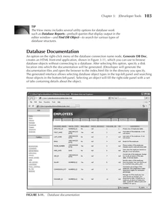 Chapter 3:    JDeveloper Tools     103

    TIP
    The View menu includes several utility options for database work
    such as Database Reports—prebuilt queries that display output in the
    editor window—and Find DB Object—to search for various types of
    database structures.


Database Documentation
An option on the right-click menu of the database connection name node, Generate DB Doc,
creates an HTML front-end application, shown in Figure 3-11, which you can use to browse
database objects without connecting to a database. After selecting this option, specify a disk
location into which the documentation will be generated. JDeveloper will generate the
documentation files and open the browser to the index.html file in the directory you specify.
The generated interface allows selecting database object types in the top-left panel and searching
those objects in the bottom-left panel. Selecting an object will fill the right-side panel with a set
of tabs containing details about the object.




FIGuRE 3-11. Database documentation
 