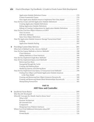 xiv      Oracle JDeveloper 11g Handbook: A Guide to Oracle Fusion Web Development


           Application Module Definition Classes . . . . . . . . . . . . . . . . . . . . . . . . . . . . . . .                      270
           Custom Framework Classes           .......................................                                               270
           How Application Module Instances Implement Their Data Model                                  ..........                  271
      How Do You Create and Edit Application Module Definitions? . . . . . . . . . . . . . . . . . . .                              271
           Creating Application Module Definitions . . . . . . . . . . . . . . . . . . . . . . . . . . . . .                        271
           Editing Application Module Definitions . . . . . . . . . . . . . . . . . . . . . . . . . . . . . .                       273
           Editing or Creating Configurations for Application Module Definitions . . . . . . .                                      275
      How Do You Use View Object Instances as LOVs? . . . . . . . . . . . . . . . . . . . . . . . . . . . .                         277
           View Accessors . . . . . . . . . . . . . . . . . . . . . . . . . . . . . . . . . . . . . . . . . . . . . . . . .         277
           LOV View Attributes . . . . . . . . . . . . . . . . . . . . . . . . . . . . . . . . . . . . . . . . . . . . .            279
           Static View Object Definitions . . . . . . . . . . . . . . . . . . . . . . . . . . . . . . . . . . . . .                 281
      How Do Application Module Instances Manage Transactional State? . . . . . . . . . . . . . .                                   282
           Locking     ......................................................                                                       282
           Application Module Pooling . . . . . . . . . . . . . . . . . . . . . . . . . . . . . . . . . . . . . . .                 283

8     Providing Custom Data Services                         . . . . . . . . . . . . . . . . . . . . . . . . . . . . . . . . . . 285
      What Sort of Method Can Be a Service Method? . . . . . . . . . . . . . . . . . . . . . . . . . . . . . .                      287
      How Do You Expose Methods as Service Methods?                     ...........................                                 288
            Client Interfaces . . . . . . . . . . . . . . . . . . . . . . . . . . . . . . . . . . . . . . . . . . . . . . . .       288
            Adding Methods to Client Interfaces . . . . . . . . . . . . . . . . . . . . . . . . . . . . . . . . .                   289
      How Do You Implement Single-Row Methods? . . . . . . . . . . . . . . . . . . . . . . . . . . . . . . .                        290
      How Do You Implement Query-Level Methods? . . . . . . . . . . . . . . . . . . . . . . . . . . . . . .                         292
            Retrieving View Rows . . . . . . . . . . . . . . . . . . . . . . . . . . . . . . . . . . . . . . . . . . . .            292
            Navigating Through the Cache . . . . . . . . . . . . . . . . . . . . . . . . . . . . . . . . . . . . .                  295
            Creating and Deleting Rows . . . . . . . . . . . . . . . . . . . . . . . . . . . . . . . . . . . . . . .                296
            Modifying Queries and Filtering Rows . . . . . . . . . . . . . . . . . . . . . . . . . . . . . . .                      297
      How Do You Implement Cross-Query or Transaction-Level Methods? . . . . . . . . . . . . . .                                    299
            Finding View Object and Nested Application Module Instances
                in the Data Model . . . . . . . . . . . . . . . . . . . . . . . . . . . . . . . . . . . . . . . . . . . .           299
            Creating and Removing View Object Instances Dynamically . . . . . . . . . . . . . .                                     300
            Creating and Removing Master-Detail Relationships Dynamically . . . . . . . . . .                                       302
            Manipulating Transactions . . . . . . . . . . . . . . . . . . . . . . . . . . . . . . . . . . . . . . . .               305

                                                              PART III
                                             ADF View and Controller
9     JavaServer Faces Basics                  . . . . . . . . . . . . . . . . . . . . . . . . . . . . . . . . . . . . . . . . . 309
      Why Was JSF Developed? . . . . . . . . . . . . . . . . . . . . . . . . . . . . . . . . . . . . . . . . . . . . . . .          311
      What JSF Concepts Do I Really Need to Know Now? . . . . . . . . . . . . . . . . . . . . . . . . . .                           312
             What Is JSF? . . . . . . . . . . . . . . . . . . . . . . . . . . . . . . . . . . . . . . . . . . . . . . . . . . .     313
             Runtime Architecture . . . . . . . . . . . . . . . . . . . . . . . . . . . . . . . . . . . . . . . . . . . .           313
             JSF-Oriented Files . . . . . . . . . . . . . . . . . . . . . . . . . . . . . . . . . . . . . . . . . . . . . . .       317
             Components . . . . . . . . . . . . . . . . . . . . . . . . . . . . . . . . . . . . . . . . . . . . . . . . . . .       320
             Designing Cross-Platform Interfaces . . . . . . . . . . . . . . . . . . . . . . . . . . . . . . . . .                  324
      Where Can I Find Additional Information about JSF?                      ..........................                            325
             Websites . . . . . . . . . . . . . . . . . . . . . . . . . . . . . . . . . . . . . . . . . . . . . . . . . . . . . .   326
             Printed Books . . . . . . . . . . . . . . . . . . . . . . . . . . . . . . . . . . . . . . . . . . . . . . . . . .      326
 
