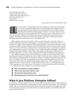 106      Oracle JDeveloper 11g Handbook: A Guide to Oracle Fusion Web Development


      One pill makes you larger
      And one pill makes you small
      And the ones that mother gives you
      Don’t do anything at all.
      Go ask Alice
      When she’s ten feet tall.
                                                               —Grace Slick (1939–), White Rabbit (1967)




           I
                      n recent times, IT organizations have been tasked more and more with charting
                      a course for writing new applications in and migrating existing applications to a
                      Java environment. On the surface, this task might seem to be a matter of using
                      predetermined methods and technologies. However, one major aspect of Java is
                      its enormous variety and breadth. There is no one way to create a system; in fact,
      there are probably hundreds of combinations of Java technologies that could serve any one
      purpose. This makes the decision of selecting the proper technology combination daunting,
      especially if the Java environment is new to the organization.

          When making a decision, you need to collect as much information about the choices as
      possible. Information about Java technologies is certainly prominent in the Oracle world, as it is
      across the IT industry. However, general introductory information about the world of Java is rare.
      Literature available in trade publications and on the Web often assumes that the reader is familiar
      with at least some of the basics and buzzwords. Grasping these basics is essential to assimilating
      and understanding any specific technology. In turn, understanding the technologies will help in
      making the decisions needed to collect these technologies into the proper environment for a
      particular application, as well as in the work performed during development of the application.
          This chapter provides overviews of the technology concepts you will need to know when
      developing Java-based web applications such as those in the Fusion stack introduced in Chapter 1.
      These overviews will prepare you for the details of these technologies discussed in the rest of this
      book. The chapter starts with an explanation of the basics of the Java platform and the main
      technologies that it offers for implementing database applications. It then explains how the
      Hypertext Transfer Protocol (HTTP) communication process works in a web application and
      which languages you will need to learn to be effective in the Fusion development environment.
          The discussions in this chapter focus around these questions:

          ■    What is Java Platform, Enterprise Edition?
          ■    What are the main styles of Java EE code?
          ■    How do web communications work?
          ■    What languages do I need to know for web development?



      What Is Java Platform, Enterprise Edition?
      Java Platform, Enterprise Edition (Java EE) is a set of standards and specifications (called a platform)
      that defines the environment for running software written using the Java language. Java EE (formerly
      called “J2EE”) is created and maintained by Sun Microsystems, but anyone may suggest and work
      on enhancements using the Java Community Process (explained further in the sidebar “About the
      Java Community Process”).
 