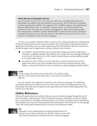 Chapter 4: Technology Background            107


   About the Java Community Process
   Java Community Process (JCP) is the means by which new and enhanced features and
   technologies are added to the Java standards (www.jcp.org). The JCP Executive Committee
   examines a proposal for viability; if it is approved, the committee assigns it a Java Specification
   Request (JSR) number. Then, a committee of experts works on the enhancement and
   presents it to the community for comments and suggestions. After several approval steps,
   the enhancement is ratified or rejected. Ratified JSRs may then become part of a platform’s
   standards. This process occurs for new versions of the platforms (such as Java EE) as well as
   for parts of the platform (such as the Java language).


    Java EE is not a product. Instead, vendors create Java EE–compliant products by implementing
the Java EE specifications. As the enterprise platform, Java EE describes components for software
applications intended to serve an entire organization. Two other platforms describe architectures
and technologies used for applications running in different environments:

    ■    Java Platform, Standard Edition (Java SE) describes components used for applications
         running on a desktop computer. This platform also includes the Java language distributed
         as the Java SE Development Kit (JDK), which includes libraries and executables needed
         to run code written in Java.
    ■    Java Platform, Micro Edition (Java ME) describes a runtime environment used for
         applications that run on small, portable devices that have minimal memory, small
         displays, and power limitations, such as cell phones or personal digital assistants (PDAs).


    NOTE
    At this writing, the current version of Java EE is 5.0, which includes
    Java SE 5. The current version of Java SE is 6. Java EE 6.0 is in the JCP as
    JSR 316.

    Java EE contains all components in Java SE, such as the Java language. The additional
functionality that Java EE adds to Java SE is in the realm of multi-tier deployment and web
technology. This makes Java EE popular with organizations that need to build applications that
will be run on the Web.

Online References
The Java EE specifications are available at the java.sun.com website (navigate through the Java EE
links and look for “specifications”). You will find much overview information on the Sun website,
but as a first reference, we highly recommend the Java EE Tutorial, an extensive online introduction,
also available at java.sun.com (most easily found by searching for “Java EE Tutorial” on www.google
.com). This online guide introduces Java EE in terms of an architecture model.

    TIP
    Although it is not a prerequisite for working through the Java EE
    Tutorial, you can also access the “Java Tutorial” at java.sun.com. The
    “Java Tutorial” provides an excellent overview of the Java language.
 
