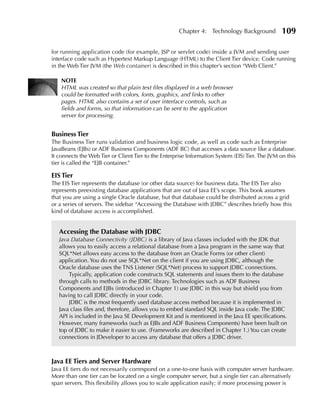 Chapter 4: Technology Background            109

for running application code (for example, JSP or servlet code) inside a JVM and sending user
interface code such as Hypertext Markup Language (HTML) to the Client Tier device. Code running
in the Web Tier JVM (the Web container) is described in this chapter’s section “Web Client.”

    NOTE
    HTML was created so that plain text files displayed in a web browser
    could be formatted with colors, fonts, graphics, and links to other
    pages. HTML also contains a set of user interface controls, such as
    fields and forms, so that information can be sent to the application
    server for processing.


Business Tier
The Business Tier runs validation and business logic code, as well as code such as Enterprise
JavaBeans (EJBs) or ADF Business Components (ADF BC) that accesses a data source like a database.
It connects the Web Tier or Client Tier to the Enterprise Information System (EIS) Tier. The JVM on this
tier is called the “EJB container.”

EIS Tier
The EIS Tier represents the database (or other data source) for business data. The EIS Tier also
represents preexisting database applications that are out of Java EE’s scope. This book assumes
that you are using a single Oracle database, but that database could be distributed across a grid
or a series of servers. The sidebar “Accessing the Database with JDBC” describes briefly how this
kind of database access is accomplished.


   Accessing the Database with JDBC
   Java Database Connectivity (JDBC) is a library of Java classes included with the JDK that
   allows you to easily access a relational database from a Java program in the same way that
   SQL*Net allows easy access to the database from an Oracle Forms (or other client)
   application. You do not use SQL*Net on the client if you are using JDBC, although the
   Oracle database uses the TNS Listener (SQL*Net) process to support JDBC connections.
       Typically, application code constructs SQL statements and issues them to the database
   through calls to methods in the JDBC library. Technologies such as ADF Business
   Components and EJBs (introduced in Chapter 1) use JDBC in this way but shield you from
   having to call JDBC directly in your code.
       JDBC is the most frequently used database access method because it is implemented in
   Java class files and, therefore, allows you to embed standard SQL inside Java code. The JDBC
   API is included in the Java SE Development Kit and is mentioned in the Java EE specifications.
   However, many frameworks (such as EJBs and ADF Business Components) have been built on
   top of JDBC to make it easier to use. (Frameworks are described in Chapter 1.) You can create
   connections in JDeveloper to access any database that offers a JDBC driver.



Java EE Tiers and Server Hardware
Java EE tiers do not necessarily correspond on a one-to-one basis with computer server hardware.
More than one tier can be located on a single computer server, but a single tier can alternatively
span servers. This flexibility allows you to scale application easily; if more processing power is
 