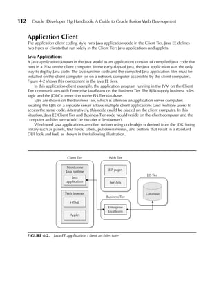 112     Oracle JDeveloper 11g Handbook: A Guide to Oracle Fusion Web Development


      Application Client
      The application client coding style runs Java application code in the Client Tier. Java EE defines
      two types of clients that run solely in the Client Tier: Java applications and applets.

      Java Applications
      A Java application (known in the Java world as an application) consists of compiled Java code that
      runs in a JVM on the client computer. In the early days of Java, the Java application was the only
      way to deploy Java code. The Java runtime code and the compiled Java application files must be
      installed on the client computer (or on a network computer accessible by the client computer).
      Figure 4-2 shows this component in the Java EE tiers.
           In this application client example, the application program running in the JVM on the Client
      Tier communicates with Enterprise JavaBeans on the Business Tier. The EJBs supply business rules
      logic and the JDBC connection to the EIS Tier database.
           EJBs are shown on the Business Tier, which is often on an application server computer;
      locating the EJBs on a separate server allows multiple client applications (and multiple users) to
      access the same code. Alternatively, this code could be placed on the client computer. In this
      situation, Java EE Client Tier and Business Tier code would reside on the client computer and the
      computer architecture would be two-tier (client/server).
           Windowed Java applications are often written using code objects derived from the JDK Swing
      library such as panels, text fields, labels, pulldown menus, and buttons that result in a standard
      GUI look and feel, as shown in the following illustration.




                              Client Tier              Web Tier

                              Standalone
                                                       JSP pages
                             Java runtime
                                                                              EIS Tier
                                Java
                             application               Servlets


                            Web browser                                      Database
                                                     Business Tier
                                HTML
                                                      Enterprise
                                                      JavaBeans
                                Applet




      FIGuRE 4-2. Java EE application client architecture
 
