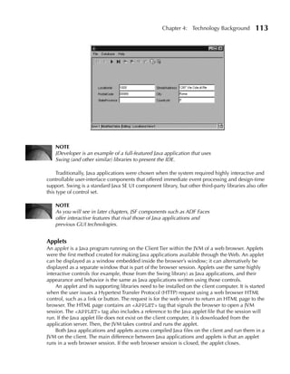 Chapter 4: Technology Background           113




    NOTE
    JDeveloper is an example of a full-featured Java application that uses
    Swing (and other similar) libraries to present the IDE.

     Traditionally, Java applications were chosen when the system required highly interactive and
controllable user-interface components that offered immediate event processing and design-time
support. Swing is a standard Java SE UI component library, but other third-party libraries also offer
this type of control set.

    NOTE
    As you will see in later chapters, JSF components such as ADF Faces
    offer interactive features that rival those of Java applications and
    previous GUI technologies.


Applets
An applet is a Java program running on the Client Tier within the JVM of a web browser. Applets
were the first method created for making Java applications available through the Web. An applet
can be displayed as a window embedded inside the browser’s window; it can alternatively be
displayed as a separate window that is part of the browser session. Applets use the same highly
interactive controls (for example, those from the Swing library) as Java applications, and their
appearance and behavior is the same as Java applications written using those controls.
    An applet and its supporting libraries need to be installed on the client computer. It is started
when the user issues a Hypertext Transfer Protocol (HTTP) request using a web browser HTML
control, such as a link or button. The request is for the web server to return an HTML page to the
browser. The HTML page contains an <APPLET> tag that signals the browser to open a JVM
session. The <APPLET> tag also includes a reference to the Java applet file that the session will
run. If the Java applet file does not exist on the client computer, it is downloaded from the
application server. Then, the JVM takes control and runs the applet.
    Both Java applications and applets access compiled Java files on the client and run them in a
JVM on the client. The main difference between Java applications and applets is that an applet
runs in a web browser session. If the web browser session is closed, the applet closes.
 