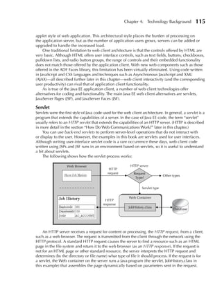 Chapter 4: Technology Background             115

applet style of web application. This architectural style places the burden of processing on
the application server, but as the number of application users grows, servers can be added or
upgraded to handle the increased load.
     One traditional limitation to web client architecture is that the controls offered by HTML are
very basic. Although HTML offers user interface controls, such as text fields, buttons, checkboxes,
pulldown lists, and radio button groups, the range of controls and their embedded functionality
does not match those offered by the application client. With new web components such as those
offered in the ADF Faces library, this limitation has been virtually eliminated. Using code written
in JavaScript and CSS languages and techniques such as Asynchronous JavaScript and XML
(AJAX)—all described further later in this chapter—web client interactivity (and the corresponding
user productivity) can rival that of application client functionality.
     As is true of the Java EE application client, a number of web client technologies offer
alternatives for coding and functionality. The main Java EE web client alternatives are servlets,
JavaServer Pages (JSP), and JavaServer Faces (JSF).

Servlet
Servlets were the first style of Java code used for the web client architecture. In general, a servlet is a
program that extends the capabilities of a server. In the case of Java EE code, the term “servlet”
usually refers to an HTTP servlet that extends the capabilities of an HTTP server. (HTTP is described
in more detail in the section “How Do Web Communications Work?” later in this chapter.)
    You can use back-end servlets to perform server-level operations that do not interact with
or display to the user. However, the examples in this book are servlets used for user interfaces.
Although writing user-interface servlet code is a rare occurrence these days, web client code
written using JSPs and JSF runs in an environment based on servlets, so it is useful to understand
a bit about servlets.
    The following shows how the servlet process works:

                   Web Browser                              HTTP server
                                              HTTP
                                             request          Request
                                                                                  Other types
                                                               Type?


                                                                   Servlet type

                                                           Web Container
                                            HTTP
                                          response
                                                          JobHistory.class
                                                                                        Database




     An HTTP server receives a request for content or processing, the HTTP request, from a client,
such as a web browser. The request is transmitted from the client through the network using the
HTTP protocol. A standard HTTP request causes the server to find a resource such as an HTML
page in the file system and return it to the web browser (as an HTTP response). If the request is
not for an HTML page or other standard resource, the server interprets the HTTP request and
determines (by the directory or file name) what type of file it should process. If the request is for
a servlet, the Web container on the server runs a Java program (the servlet, JobHistory.class in
this example) that assembles the page dynamically based on parameters sent in the request.
 