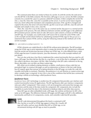 Chapter 4: Technology Background              117

     The communication flows are similar to those of a servlet. As with the servlet, the web server
runs the JSP file in the Web container. The first time a JSP page is run on a server, the Web container
converts it to a servlet file (.java) in a process called JSP translation. It then compiles the servlet file
into a .class file. Once the .class file is available on the server, it can be run for future requests
from any client without the translation and compilation processes. If the .jsp file is changed and
copied to the server, the server will sense that the .jsp file is out of sync with the .class file and will
translate and compile it into a new .class file.
     Then, the .class file is run in the same way as a normal servlet, because it is a normal servlet
at that point in the process. The only difference between servlets and JSP pages is the additional
JSP translation process and the style of code. JSP source code contains a mixture of HTML tags
and JSP tags. For example, you could create a JSP source file to create the same HTML code
as the example servlet shown before by substituting standard HTML tags for the println()
statements that contain HTML and by using the following instead of the method call in the
servlet example:
<%= getJobHistoryEmployeeId() %>

     HTML elements are coded directly in the JSP file without print statements. The JSP translator
wraps the HTML tags in print statements when it creates the servlet file. JSP coding style is different
from the servlet use of pure Java because of these raw HTML tags. It is also different from a static
HTML page because it contains dynamic, Java-like elements, such as the example method call
just shown.
     You can also write Java class files to implement the custom functionality that you need to call
from a JSP page. You then declare the files as a tag library, a set of files that is cataloged in an XML
file called a tag library descriptor (.tld file). After including in the JSP code a reference to the tag
library descriptor, you can then use these custom tags.
     JSPs allow you to embed scripting elements (scriptlets, small pieces of Java code that run
procedural logic to construct the page) as well as expressions as shown in the last code listing.
Java EE experts agree that overuse of scripting elements in the JSP page can make the code less
reusable and harder to maintain. Therefore, the preference is to use libraries or custom action tags
when complex logic is required. In fact, this is one of the conditions that led the Java community
to develop a follow-on technology called JavaServer Faces.

JavaServer Faces
JavaServer Faces (JSF) technology is another Java EE component that provides user interface and
control functionality to Java EE applications. The JSF tag libraries offer user interface components
(also just called “components”) that contain a rich set of properties and events that manage user
interactions and the state of the data inside the component. JSF components also include the
capability to easily bind the data in the elements to database objects and other data sources.
    Since JSF tags are often embedded inside a JSP page, the runtime architecture for JSF is the
same as for JSP pages. The difference between JSP pages and JSP pages with JSF is the additional
functionality and built-in UI components, events, and controller code that JSF provides.

    NOTE
    The JSF code demonstrated throughout this book is contained in JSP
    files, but few or no JSP or HTML tags appear in those file. Usually, JSF
    tags will suffice and are more flexible than JSP or HTML tags, so we
    recommend sticking with JSF tags as much as possible.
 