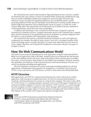 118     Oracle JDeveloper 11g Handbook: A Guide to Oracle Fusion Web Development


           JSF evolved from the need to make JavaServer Pages development easier and more reusable.
      As mentioned, JSP code contains a mixture of standard HTML markup tags and JSP-specific tags
      that can include embedded scriptlets (Java snippets) for processing logic and action tags
      (references to Java class files) for performing operations such as database queries and for
      generating additional HTML tags. JSP developers found themselves creating reusable libraries to
      perform high-level operations such as displaying the results of a query in a multi-row, multi-
      column HTML table. This required the use of frameworks not included in the Java standards or
      customized libraries, which were even more nonstandard.
           In addition, JSP technology is only a solution for the View layer. It requires a separate
      framework for Controller functions. A popular framework used as a JSP Controller layer is Apache
      Struts, but this framework is not supported by the Java EE standards, so seamless integration with
      JSP (which is a Java standard) is the responsibility of the developer.
           JSF evolved from the need for a standard Controller framework as well as for high-level
      components (for example, the table for query results). Since JSF is an integral member of the
      Fusion technology stack, we need to describe it in much more detail than we have room for
      in this chapter. Therefore, we’ll stop the JSF introduction at this point and pick it up again in
      Chapters 9 and 10.


      How Do Web Communications Work?
      This book focuses on Java EE development for web applications using JSF code inside JSP files.
      When you run application code on the Web, communication occurs between the web browser
      on the user’s desktop and the web server. Most of the details of this communication are hidden
      from users. In most situations, these details are also hidden from developers. However, knowing
      the capabilities and mechanics of the communications to and from the browser will serve you
      well as you develop and debug web applications.
          The most important communications protocol (message formatting guideline) for all web
      applications, including those built using Java EE architectures, is Hypertext Transfer Protocol
      (HTTP). In fact, web servers are HTTP servers, so HTTP is at the heart of the World Wide Web.

      HTTP Overview
      Web applications use HTTP for communications between the client’s web browser and the
      application code running on an application server. As with all communication protocols, a
      round-trip communication process consists of a request and a response. The request (also called
      an “HTTP request”) is a message asking for resources (such as an HTML page or image file) or an
      action from another computer. A response (also called an “HTTP response”) is a return message
      from the computer to which a request was sent. These messages often include browser content,
      such as HTML text or images. Figure 4-4 shows these two messages with some of their contents.
      Descriptions of the contents of the request and response messages follow.

         NOTE
         HTTP uses TCP/IP (Transmission Control Protocol/Internet Protocol).
         TCP/IP is a lower-level protocol that defines how the hardware
         communicates. When you develop web applications, you interface
         with HTTP, not directly with TCP/IP.
 