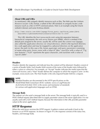 120      Oracle JDeveloper 11g Handbook: A Guide to Oracle Fusion Web Development



         About uRIs and uRLs
         As mentioned, URIs uniquely identify resources such as files. The Web uses the Uniform
         Resource Locator (URL) format, a subset of the URI standard, to uniquely locate a web
         resource (such as a file) in HTTP communications. Here is an example using the Oracle
         website’s domain and some fictitious details:
         http://www.oracle.com:8080/jspapp/forum_query.jsp?forum_name=jdev&
            searchFor=11g%20new%20features&startDate=Jan-01-2009

             This URL identifies the host (www.oracle.com) using dot separators between
         hierarchical components; the web server listener port (8080), which is omitted if the
         default port assigned to the server, usually 80, will be used; the context root (/jspapp),
         also called the application directory (or virtual directory), which is the top-level directory
         for a web application and may be mapped to a physical directory on the application
         server; the path (in this case a file, forum_query.jsp); and query parameters consisting
         of name-value pairs: forum_name with a value of “jdev,” searchFor with a value of “11g
         new features” (“%20” represents the space character), and startDate with a value of
         “Jan-01-2009.”



      Headers
      Headers identify the requestor and indicate how the content will be obtained. Headers consist of
      a series of header fields. Each header field consists of the name of the header entry followed by
      either a value or a directive. For example, an “Accept” header indicates the media types that the
      client will receive; and a “Host” header defines the computer to which the request is sent—in this
      example, www.oracle.com. The Host header is the only required header field for a request.

          NOTE
          Standard headers are documented in the HTTP specifications on the
          World Wide Web Consortium (W3C) website: www.w3.org/Protocols/
          rfc2616/rfc2616.html. W3C is the owner and maintainer of standards
          for various web application languages such as HTML.


      Message Body
      The request can also send a message body to the server. The message body is typically used in a
      POST method request (described later) to supply parameter values to the server application. It is not
      usually used with a GET method request, because the information in the URL provides parameter
      values to the server application.

      HTTP Response
      When the web server receives the HTTP request, it gathers content and sends it back to the
      browser as an HTTP response. As shown in Figure 4-4, the response consists of the status line,
      headers, and message body.
 