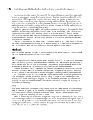 122      Oracle JDeveloper 11g Handbook: A Guide to Oracle Fusion Web Development


          An example of cookie usage is the session ID. The session ID ties one request from a particular
      browser to a subsequent request. This is useful for many database transactions whose life cycle
      spans multiple HTTP requests, for example, if the user issued one request to update a record,
      another to insert a record, and yet another to commit the update and insert. The application can
      write a cookie (in a persistent file or in client memory) that stores the session ID retrieved from the
      application server, and this information can be sent with each request so that the application server
      can tie the requests to a particular database session.
          However, users can disable cookies and break the mechanism that stores the session ID. If this
      could be a problem in an application, the application can use a technique called URL rewriting
      to circumvent this problem. URL rewriting consists of writing the session ID directly into the
      HTTP response message body. Then, the browser can send this session ID back to the application
      server in subsequent requests. URL rewriting is a service of most modern controller frameworks,
      such as the JSF controller.
          The Java EE environment has added to HTTP communications an API called the HTTP Session
      that allows developers to maintain state. HTTP Session consists of a Java class containing methods
      that can be used to create and read information about the application user session.

      Methods
      An HTTP method specified in the HTTP request commands the server to perform a particular task.
      The most frequently used methods are GET and POST.

      GET
      The GET method retrieves content from the server based on the URL. It can only supply parameters
      coded into the URL (the query parameters mentioned before); the URL is usually specified using a
      link or entered using the URL field of the browser. Large amounts of data cannot be passed to the
      server this way because the URL size limitation is 2083 characters for most browsers.
           Another limitation of the GET method is that the query parameters are easily visible to the user
      in the URL (address or location) field of the browser. Users could potentially figure out the calling
      syntax for a server action and make an unintended request by sending different parameter values.
           GET is used for requests that can be repeated safely without side effects—usually, just retrieving
      a file. The request could be resubmitted without causing a change in data. For example, when
      ordering books online, viewing your shopping cart has no effect on your order. If you refresh the
      shopping cart page and therefore send the same request to the server to display the shopping cart,
      your order will not change.

      POST
      POST sends information to the server. The parameter values are coded into the request’s message
      body, as depicted in Figure 4-4; this hides the calling mechanism from the casual user although
      savy users can still hack into parameters and values. A POST request is most often sent from a
      button or image click after filling out fields in a form.
           POST is best for requests that cannot be repeated safely (such as submitting data input from a
      form). For example, in the book website example, you would navigate to the description page for
      a book, fill in the quantity of “1,” and click the submit button. This adds one book to your order.
      If that page were to use a GET request and then that page were refreshed, the quantity of books
      would increase. This is an undesirable side effect.
 