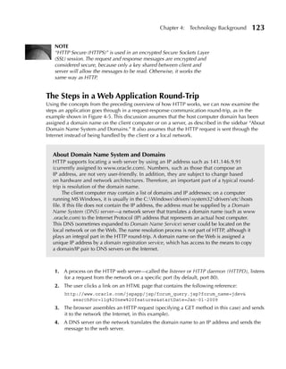 Chapter 4: Technology Background          123

   NOTE
   “HTTP Secure (HTTPS)” is used in an encrypted Secure Sockets Layer
   (SSL) session. The request and response messages are encrypted and
   considered secure, because only a key shared between client and
   server will allow the messages to be read. Otherwise, it works the
   same way as HTTP.


The Steps in a Web Application Round-Trip
Using the concepts from the preceding overview of how HTTP works, we can now examine the
steps an application goes through in a request-response communication round-trip, as in the
example shown in Figure 4-5. This discussion assumes that the host computer domain has been
assigned a domain name on the client computer or on a server, as described in the sidebar “About
Domain Name System and Domains.” It also assumes that the HTTP request is sent through the
Internet instead of being handled by the client or a local network.


   About Domain Name System and Domains
   HTTP supports locating a web server by using an IP address such as 141.146.9.91
   (currently assigned to www.oracle.com). Numbers, such as those that compose an
   IP address, are not very user-friendly. In addition, they are subject to change based
   on hardware and network architectures. Therefore, an important part of a typical round-
   trip is resolution of the domain name.
        The client computer may contain a list of domains and IP addresses; on a computer
   running MS Windows, it is usually in the C:Windowsdriverssystem32driversetchosts
   file. If this file does not contain the IP address, the address must be supplied by a Domain
   Name System (DNS) server—a network server that translates a domain name (such as www
   .oracle.com) to the Internet Protocol (IP) address that represents an actual host computer.
   This DNS (sometimes expanded to Domain Name Service) server could be located on the
   local network or on the Web. The name resolution process is not part of HTTP, although it
   plays an integral part in the HTTP round-trip. A domain name on the Web is assigned a
   unique IP address by a domain registration service, which has access to the means to copy
   a domain/IP pair to DNS servers on the Internet.



   1. A process on the HTTP web server—called the listener or HTTP daemon (HTTPD), listens
      for a request from the network on a specific port (by default, port 80).
   2. The user clicks a link on an HTML page that contains the following reference:
        http://www.oracle.com/jspapp/jsp/forum_query.jsp?forum_name=jdev&
           searchFor=11g%20new%20features&startDate=Jan-01-2009
   3. The browser assembles an HTTP request (specifying a GET method in this case) and sends
      it to the network (the Internet, in this example).
   4. A DNS server on the network translates the domain name to an IP address and sends the
      message to the web server.
 