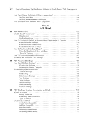xvi      Oracle JDeveloper 11g Handbook: A Guide to Oracle Fusion Web Development


      How Can I Change the Default ADF Faces Appearance? . . . . . . . . . . . . . . . . . . . . . . . .                             446
            Working with Skins . . . . . . . . . . . . . . . . . . . . . . . . . . . . . . . . . . . . . . . . . . . . . .           446
            Working with Component-Level Styles . . . . . . . . . . . . . . . . . . . . . . . . . . . . . . .                        449
      How Will I Ever Learn about All These Components? . . . . . . . . . . . . . . . . . . . . . . . . . .                          451

                                                               PART IV
                                                          ADF Model
13    ADF Model Basics                 . . . . . . . . . . . . . . . . . . . . . . . . . . . . . . . . . . . . . . . . . . . . . 455
      What Is the ADF Model Layer? . . . . . . . . . . . . . . . . . . . . . . . . . . . . . . . . . . . . . . . . . . .             456
             Data Controls . . . . . . . . . . . . . . . . . . . . . . . . . . . . . . . . . . . . . . . . . . . . . . . . . .       457
             Binding Containers . . . . . . . . . . . . . . . . . . . . . . . . . . . . . . . . . . . . . . . . . . . . . .          457
      How Do You Provide Default or Dynamic Visual Properties for UI Controls?                                 ........              458
             Control Hints for Attributes . . . . . . . . . . . . . . . . . . . . . . . . . . . . . . . . . . . . . . . .            458
             Control Hints for Bind Variables . . . . . . . . . . . . . . . . . . . . . . . . . . . . . . . . . . . .                462
             Control Hints for Lists of Values . . . . . . . . . . . . . . . . . . . . . . . . . . . . . . . . . . . .               462
      How Do You Create Data-Bound Pages? . . . . . . . . . . . . . . . . . . . . . . . . . . . . . . . . . . . .                    464
             Using the Data Controls Panel with Pages . . . . . . . . . . . . . . . . . . . . . . . . . . . . .                      466
             “Drop As” Options . . . . . . . . . . . . . . . . . . . . . . . . . . . . . . . . . . . . . . . . . . . . . .           467
      How Do You Create Data-Bound Activities? . . . . . . . . . . . . . . . . . . . . . . . . . . . . . . . . .                     485
      What Files Are Involved in Data Binding? . . . . . . . . . . . . . . . . . . . . . . . . . . . . . . . . . . .                 486

14    ADF Advanced Bindings                      . . . . . . . . . . . . . . . . . . . . . . . . . . . . . . . . . . . . . . . . 489
      How Can I Edit Data Bindings? . . . . . . . . . . . . . . . . . . . . . . . . . . . . . . . . . . . . . . . . . . .            491
            Cleaning Up Bindings . . . . . . . . . . . . . . . . . . . . . . . . . . . . . . . . . . . . . . . . . . . .             492
            Exploring the Binding Categories . . . . . . . . . . . . . . . . . . . . . . . . . . . . . . . . . . .                   492
      What Binding Types Are Available? . . . . . . . . . . . . . . . . . . . . . . . . . . . . . . . . . . . . . . . .              494
            Attribute Bindings . . . . . . . . . . . . . . . . . . . . . . . . . . . . . . . . . . . . . . . . . . . . . . .         495
            List Bindings . . . . . . . . . . . . . . . . . . . . . . . . . . . . . . . . . . . . . . . . . . . . . . . . . . .      498
            List of Values Bindings . . . . . . . . . . . . . . . . . . . . . . . . . . . . . . . . . . . . . . . . . . .            508
            Tree Bindings . . . . . . . . . . . . . . . . . . . . . . . . . . . . . . . . . . . . . . . . . . . . . . . . . .        514
            Table Bindings . . . . . . . . . . . . . . . . . . . . . . . . . . . . . . . . . . . . . . . . . . . . . . . . .         522
            Action Bindings . . . . . . . . . . . . . . . . . . . . . . . . . . . . . . . . . . . . . . . . . . . . . . . .          524
            Method Bindings . . . . . . . . . . . . . . . . . . . . . . . . . . . . . . . . . . . . . . . . . . . . . . .            532
            Boolean Bindings . . . . . . . . . . . . . . . . . . . . . . . . . . . . . . . . . . . . . . . . . . . . . . .           534

15    ADF Bindings: Iterators, Executables, and Code                               . . . . . . . . . . . . . . . . . . . . . . . 537
      What Is an Iterator? . . . . . . . . . . . . . . . . . . . . . . . . . . . . . . . . . . . . . . . . . . . . . . . . . . . .   538
             Editing the Iterator . . . . . . . . . . . . . . . . . . . . . . . . . . . . . . . . . . . . . . . . . . . . . .        538
             Controlling Iterator Execution . . . . . . . . . . . . . . . . . . . . . . . . . . . . . . . . . . . . . .              540
             Types of Iterators      ...............................................                                                 540
      What Are Executables? . . . . . . . . . . . . . . . . . . . . . . . . . . . . . . . . . . . . . . . . . . . . . . . . .        541
             invokeAction Executable . . . . . . . . . . . . . . . . . . . . . . . . . . . . . . . . . . . . . . . . .               541
             taskFlow Executable . . . . . . . . . . . . . . . . . . . . . . . . . . . . . . . . . . . . . . . . . . . . .           542
             page Executable . . . . . . . . . . . . . . . . . . . . . . . . . . . . . . . . . . . . . . . . . . . . . . . .         544
             searchRegion Executable . . . . . . . . . . . . . . . . . . . . . . . . . . . . . . . . . . . . . . . . .               544
             shuttleRegion Executable . . . . . . . . . . . . . . . . . . . . . . . . . . . . . . . . . . . . . . . . .              545
 
