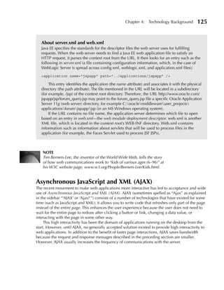 Chapter 4: Technology Background             125


   About server.xml and web.xml
   Java EE specifies the standards for the descriptor files the web server uses for fulfilling
   requests. When the web server needs to find a Java EE web application file to satisfy an
   HTTP request, it parses the context root from the URL. It then looks for an entry such as the
   following in server.xml (a file containing configuration information, which, in the case of
   WebLogic Server is spread across config.xml, weblogic.xml, and application.xml files):
   <application name="jspapp" path="../applications/jspapp" />

        This entry identifies the application (the name attribute) and associates it with the physical
   directory (the path attribute). The file mentioned in the URL will be located in a subdirectory
   (for example, /jsp) of the context root directory. Therefore, the URL http://www.oracle.com/
   jspapp/jsp/forum_query.jsp may point to the forum_query.jsp file a specific Oracle Application
   Server 11g (web server) directory, for example C:oraclemiddlewareuser_projects
   applicationsforumjspappjsp (in an MS Windows operating system).
        If the URL contains no file name, the application server determines which file to open
   based on an entry in web.xml—the web module deployment descriptor. web.xml is another
   XML file, which is located in the context root’s WEB-INF directory. Web.xml contains
   information such as information about servlets that will be used to process files in the
   application (for example, the Faces Servlet used to process JSF JSPs).



   NOTE
   Tim Berners-Lee, the inventor of the World Wide Web, tells the story
   of how web communications work to “kids of various ages (6–96)” at
   his W3C website page, www.w3.org/People/Berners-Lee/Kids.html.


Asynchronous JavaScript and XML (AJAX)
The recent movement to make web applications more interactive has led to acceptance and wide
use of Asynchronous JavaScript and XML (AJAX). AJAX (sometimes spelled as “Ajax” as explained
in the sidebar “‘AJAX’ or ‘Ajax?’”) consists of a number of technologies that have existed for some
time (such as JavaScript and XML); it allows you to write code that refreshes only part of the page
instead of the entire page. This enhances the user experience because the user does not need to
wait for the entire page to redraw after clicking a button or link, changing a data value, or
interacting with the page in some other way.
     This high interactivity has been the domain of applications running on the desktop from the
start. However, until AJAX, no generally accepted solution existed to provide high interactivity to
web applications. In addition to the benefit of faster page interactions, AJAX saves bandwidth
because the request and response messages described in the preceding section are smaller.
However, AJAX usually increases the frequency of communications with the server.
 