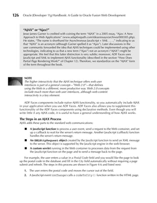 126     Oracle JDeveloper 11g Handbook: A Guide to Oracle Fusion Web Development



         “AJAX” or “Ajax?”
         Jesse James Garner is credited with coining the term “AJAX” in a 2005 essay, “Ajax: A New
         Approach to Web Applications” (www.adaptivepath.com/ideas/essays/archives/000385.php).
         He states, “The name is shorthand for Asynchronous JavaScript + XML . . . ,” indicating to us
         that “AJAX” is an acronym (although Garner spelled it as “Ajax”). Later discussions in the
         user community forwarded the idea that AJAX techniques could be implemented using other
         technologies, indicating to us that a new term (“Ajax”) not an acronym (“AJAX”) might be
         appropriate. We feel that this latter distinction is very subtle; moreover, ADF Faces uses
         JavaScript and XML to implement AJAX functionality (described in the section “How Does
         Partial Page Rendering Work?” of Chapter 12). Therefore, we standardize on the “AJAX” form
         of the term throughout the book.



          NOTE
          The higher interactivity that the AJAX technique offers web user
          interfaces is part of a general concept—”Web 2.0”—that defines
          using the Web in a different, more productive way. Web 2.0 concepts
          include much more than web user interfaces, although web content
          interactivity is a key element.

          ADF Faces components include native AJAX functionality, so you automatically include AJAX
      in your application when you use ADF Faces. ADF Faces also allows you to supplement this
      functionality of the ADF Faces components using declarative methods. Even though you will
      write little if any AJAX code, it is useful to have a general understanding of how AJAX works.

      The Steps in an AJAX Process
      AJAX adds these parts to the standard web communications:

          ■   A JavaScript function to process a user event, send a request to the Web container, and set
              up a callback to wait for the server’s return message. Another JavaScript (callback) function
              handles the server’s return message.
          ■   An XMLHttpRequest object created by the JavaScript function to send an XML message
              to the server. This object is supported by the JavaScript engine in the web browser.
          ■   A custom servlet running in the Web container to processes data from the request from
              the JavaScript function on the page and to send a message back to the page.

          For example, the user enters a value in a Postal Code field and you would like the page to look
      up the postal code in the database and fill in the City field automatically without requiring a page
      submit and refresh. The steps in this process are shown in Figure 4-6 and listed next:

          1. The user enters the postal code and moves the cursor out of the field.
          2. A JavaScript event (onChange) calls a codeToCity() function written in the HTML page.
 