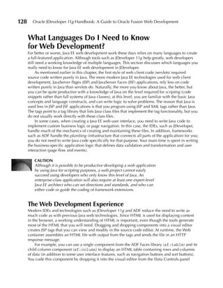 128      Oracle JDeveloper 11g Handbook: A Guide to Oracle Fusion Web Development


      What Languages Do I Need to Know
      for Web Development?
      For better or worse, Java EE web development work these days relies on many languages to create
      a full-featured application. Although tools such as JDeveloper 11g help greatly, web developers
      still need a working knowledge of multiple languages. This section discusses which languages you
      really need to know for Java EE web development in JDeveloper.
            As mentioned earlier in this chapter, the first style of web client code (servlets) required
      source code written purely in Java. The more modern Java EE technologies used for web client
      development, JavaServer Pages (JSP) and JavaServer Faces (JSF) applications, rely less on code
      written purely in Java than servlets do. Naturally, the more you know about Java, the better, but
      you can be quite productive with a knowledge of Java on the level required for scripting (code
      snippets rather than full systems of Java classes); at this level, you are familiar with the basic Java
      concepts and language constructs, and can write logic to solve problems. The reason that Java is
      used less in JSP and JSF applications is that you program using JSP and XML tags rather than Java.
      The tags point to a tag library that lists Java class files that implement the tag functionality, but you
      do not usually work directly with these class files.
            In some cases, when creating a Java EE web user interface, you need to write Java code to
      implement custom business logic or page navigation. In this case, the IDEs, such as JDeveloper,
      handle much of the mechanics of creating and maintaining these files. In addition, frameworks
      such as ADF handle the plumbing (infrastructure that connects all parts of the application) for you;
      you do not need to write Java code specifically for that purpose. Your main time is spent in writing
      the business-specific application logic that defines data validation and transformation and user
      interaction (page flow and events).

          CAuTION
          Although it is possible to be productive developing a web application
          by using Java for scripting purposes, a web project cannot easily
          succeed using developers who only know this level of Java. An
          enterprise-class application will also require at least one expert-level
          Java EE architect who can set directions and standards, and who can
          either code or guide the coding of framework extensions.


      The Web Development Experience
      Modern IDEs and technologies such as JDeveloper 11g and ADF reduce the need to write as
      much code as with previous Java web technologies. Since HTML is used for displaying content
      in the browser, a working understanding of HTML is important, even though the tools generate
      most of the HTML that you will need. Dragging and dropping components into a visual editor
      creates JSP tags that you can view and modify in the source code editor. At runtime, the Web
      container assembles an HTML file with output from the tags and sends the file in an HTTP
      response message.
          For example, you can use a single component from the ADF Faces library (af:table) and its
      child column component (af:column) to display an HTML table containing rows and columns
      of data (in addition to some user interface features, such as navigation buttons and sort buttons).
      You code this component by dropping it into the visual editor from the Data Controls panel
 