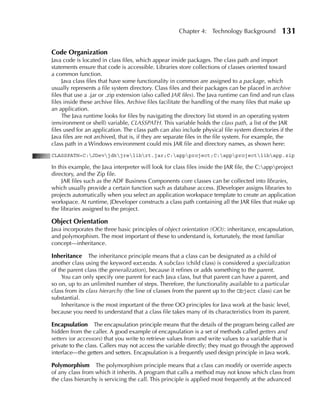 Chapter 4: Technology Background            131

Code Organization
Java code is located in class files, which appear inside packages. The class path and import
statements ensure that code is accessible. Libraries store collections of classes oriented toward
a common function.
     Java class files that have some functionality in common are assigned to a package, which
usually represents a file system directory. Class files and their packages can be placed in archive
files that use a .jar or .zip extension (also called JAR files). The Java runtime can find and run class
files inside these archive files. Archive files facilitate the handling of the many files that make up
an application.
     The Java runtime looks for files by navigating the directory list stored in an operating system
(environment or shell) variable, CLASSPATH. This variable holds the class path, a list of the JAR
files used for an application. The class path can also include physical file system directories if the
Java files are not archived, that is, if they are separate files in the file system. For example, the
class path in a Windows environment could mix JAR file and directory names, as shown here:
CLASSPATH=C:JDevjdkjrelibrt.jar;C:appproject;C:appprojectlibapp.zip

In this example, the Java interpreter will look for class files inside the JAR file, the C:appproject
directory, and the Zip file.
     JAR files such as the ADF Business Components core classes can be collected into libraries,
which usually provide a certain function such as database access. JDeveloper assigns libraries to
projects automatically when you select an application workspace template to create an application
workspace. At runtime, JDeveloper constructs a class path containing all the JAR files that make up
the libraries assigned to the project.

Object Orientation
Java incorporates the three basic principles of object orientation (OO): inheritance, encapsulation,
and polymorphism. The most important of these to understand is, fortunately, the most familiar
concept—inheritance.

Inheritance The inheritance principle means that a class can be designated as a child of
another class using the keyword extends. A subclass (child class) is considered a specialization
of the parent class (the generalization), because it refines or adds something to the parent.
     You can only specify one parent for each Java class, but that parent can have a parent, and
so on, up to an unlimited number of steps. Therefore, the functionality available to a particular
class from its class hierarchy (the line of classes from the parent up to the Object class) can be
substantial.
     Inheritance is the most important of the three OO principles for Java work at the basic level,
because you need to understand that a class file takes many of its characteristics from its parent.

Encapsulation The encapsulation principle means that the details of the program being called are
hidden from the caller. A good example of encapsulation is a set of methods called getters and
setters (or accessors) that you write to retrieve values from and write values to a variable that is
private to the class. Callers may not access the variable directly; they must go through the approved
interface—the getters and setters. Encapsulation is a frequently used design principle in Java work.

Polymorphism      The polymorphism principle means that a class can modify or override aspects
of any class from which it inherits. A program that calls a method may not know which class from
the class hierarchy is servicing the call. This principle is applied most frequently at the advanced
 