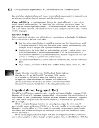 132     Oracle JDeveloper 11g Handbook: A Guide to Oracle Fusion Web Development


      Java level when subclassing framework classes for specialized requirements. It is also used when
      creating template classes that will serve as a basis for other classes.

      Classes and Objects     In object-orientated thinking, the class is a blueprint or pattern from
      which you will build something. The “something” you build from a class is an object. The
      preceding discussion has presented the Java class as the container for code units; the class also
      acts as the pattern on which code objects are built. In Java, an object looks much like a variable
      in other languages.

      Resources for Java
      When learning and using Java, you will need to rely on websites as well as books. The following
      list contains resources we have found useful:

          ■   Java Tutorial, mentioned before, is available at java.sun.com (Sun Microsystems), which
              is the online source of all things Java. This online guide explains Java basics using many
              examples. You can also purchase a print version of this tutorial.
          ■   Thinking in Java, by Bruce Eckel, is a well-established, popular, complete guide to Java
              that is available online at www.mindview.net/Books/TIJ (for the free third edition) or
              www.mindview.net/Books/TIJ4 (for the fourth edition). You can also purchase hard-copy
              versions of Thinking in Java from links on that website.
          ■   Java: The Complete Reference, Seventh Edition by Herb Schildt (McGraw-Hill Professional,
              2006)
          ■   Head First Java, 2nd Edition by Kathy Sierra and Bert Bates (O’Reilly Media, Inc., 2005)


         TIP
         Chapter 5 from the Oracle JDeveloper 10g Handbook (by Roy-Faderman,
         Koletzke, and Dorsey, McGraw-Hill Professional 2004) contains
         more introductory information about Java, including longer code
         examples and hands-on practices; this chapter is available with the
         downloadable files for this book on the authors’ websites mentioned in
         the section “Websites for Sample Files” in the Introduction to this book.


      Hypertext Markup Language (HTML)
      Using JSF and ADF Faces components requires virtually no Hypertext Markup Language (HTML).
      However, all JSF and ADF Faces code generates HTML code at runtime if the intended client is a
      web browser, because it passes through the HTML render kit, a layer that translates JSF components
      into HTML, before being sent to the web browser. Therefore, it is useful to have a grasp of basic
      HTML concepts.
          HTML is a display language that does not support processing on the client side. All
      processing for values sent from an HTML form to the server must be performed on the server.
      However, a popular add-on to HTML—JavaScript—provides a programmatic way to handle
      user interactions without requiring server round-trips. (JavaScript is described further in the
      section “JavaScript.”)
          HTML was developed primarily to display formatted text and graphics inside a web browser
      and to allow navigation to other web pages using text, graphics links, or submit buttons. HTML has
 