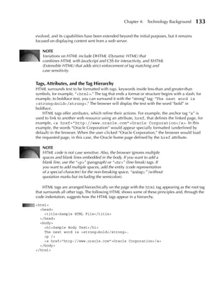 Chapter 4: Technology Background           133

evolved, and its capabilities have been extended beyond the initial purposes, but it remains
focused on displaying content sent from a web server.

   NOTE
   Variations on HTML include DHTML (Dynamic HTML) that
   combines HTML with JavaScript and CSS for interactivity, and XHTML
   (Extensible HTML) that adds strict enforcement of tag matching and
   case sensitivity.


Tags, Attributes, and the Tag Hierarchy
HTML surrounds text to be formatted with tags, keywords inside less-than and greater-than
symbols, for example, “<html>.” The tag that ends a format or structure begins with a slash; for
example, to boldface text, you can surround it with the “strong” tag: “The next word is
<strong>bold</strong>.” The browser will display the text with the word “bold” in
boldface.
    HTML tags offer attributes, which refine their actions. For example, the anchor tag “a” is
used to link to another web resource using an attribute, href, that defines the linked page, for
example, <a href="http://www.oracle.com">Oracle Corporation</a>. In this
example, the words “Oracle Corporation” would appear specially formatted (underlined by
default) in the browser. When the user clicked “Oracle Corporation,” the browser would load
the requested page, in this case, the Oracle home page defined by the href attribute.

   NOTE
   HTML code is not case sensitive. Also, the browser ignores multiple
   spaces and blank lines embedded in the body. If you want to add a
   blank line, use the “<p>” (paragraph) or “<br>” (line break) tags. If
   you want to add multiple spaces, add the entity (code representation
   of a special character) for the non-breaking space, “&nbsp;” (without
   quotation marks but including the semicolon).

    HTML tags are arranged hierarchically on the page with the html tag appearing as the root tag
that surrounds all other tags. The following HTML shows some of these principles and, through the
code indentation, suggests how the HTML tags appear in a hierarchy.
<html>
  <head>
    <title>Sample HTML File</title>
  </head>
  <body>
    <h1>Sample Body Text</h1>
    The next word is <strong>bold</strong>.
    <p />
    <a href="http://www.oracle.com">Oracle Corporation</a>
  </body>
</html>
 