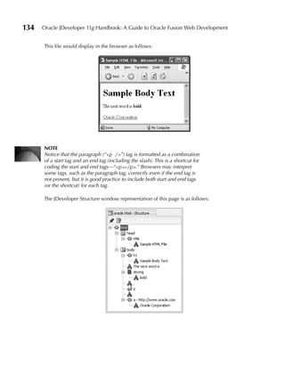 134   Oracle JDeveloper 11g Handbook: A Guide to Oracle Fusion Web Development


      This file would display in the browser as follows:




      NOTE
      Notice that the paragraph (“<p />”) tag is formatted as a combination
      of a start tag and an end tag (including the slash). This is a shortcut for
      coding the start and end tags—“<p></p>.” Browsers may interpret
      some tags, such as the paragraph tag, correctly even if the end tag is
      not present, but it is good practice to include both start and end tags
      (or the shortcut) for each tag.

      The JDeveloper Structure window representation of this page is as follows:
 