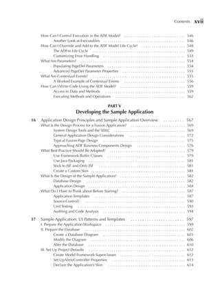 Contents          xvii

     How Can I Control Execution in the ADF Model? . . . . . . . . . . . . . . . . . . . . . . . . . . . . .                    546
           Another Look at Executables . . . . . . . . . . . . . . . . . . . . . . . . . . . . . . . . . . . . . . .            546
     How Can I Override and Add to the ADF Model Life Cycle? . . . . . . . . . . . . . . . . . . . . .                          548
           The ADFm Life Cycle . . . . . . . . . . . . . . . . . . . . . . . . . . . . . . . . . . . . . . . . . . . .          549
           Customizing Error Handling . . . . . . . . . . . . . . . . . . . . . . . . . . . . . . . . . . . . . . .             553
     What Are Parameters? . . . . . . . . . . . . . . . . . . . . . . . . . . . . . . . . . . . . . . . . . . . . . . . . . .   554
           Populating PageDef Parameters . . . . . . . . . . . . . . . . . . . . . . . . . . . . . . . . . . . . .              554
           Advanced PageDef Parameter Properties . . . . . . . . . . . . . . . . . . . . . . . . . . . . . .                    555
     What Are Contextual Events? . . . . . . . . . . . . . . . . . . . . . . . . . . . . . . . . . . . . . . . . . . . .        555
           A Worked Example of Contextual Events . . . . . . . . . . . . . . . . . . . . . . . . . . . . .                      556
     How Can I Write Code Using the ADF Model? . . . . . . . . . . . . . . . . . . . . . . . . . . . . . . .                    559
           Access to Data and Methods             ......................................                                        559
           Executing Methods and Operations . . . . . . . . . . . . . . . . . . . . . . . . . . . . . . . . .                   562

                                                             PART V
                                  Developing the Sample Application
16   Application Design Principles and Sample Application Overview                                         . . . . . . . . . 567
     What Is the Design Process for a Fusion Application? . . . . . . . . . . . . . . . . . . . . . . . . . .                   569
            System Design Tools and the SDLC . . . . . . . . . . . . . . . . . . . . . . . . . . . . . . . . . .                569
            General Application Design Considerations . . . . . . . . . . . . . . . . . . . . . . . . . . .                     572
            Typical Fusion Page Design        .......................................                                           575
            Approaching ADF Business Components Design . . . . . . . . . . . . . . . . . . . . . . .                            576
     What Best Practice Should Be Adopted? . . . . . . . . . . . . . . . . . . . . . . . . . . . . . . . . . . . .              579
            Use Framework Buffer Classes . . . . . . . . . . . . . . . . . . . . . . . . . . . . . . . . . . . . .              579
            Use Java Packaging . . . . . . . . . . . . . . . . . . . . . . . . . . . . . . . . . . . . . . . . . . . . . .      581
            Stick to JSF and Only JSF     .........................................                                             581
            Create a Custom Skin . . . . . . . . . . . . . . . . . . . . . . . . . . . . . . . . . . . . . . . . . . . .        581
     What Is the Design of the Sample Application? . . . . . . . . . . . . . . . . . . . . . . . . . . . . . . .                582
            Database Design      ...............................................                                                582
            Application Design . . . . . . . . . . . . . . . . . . . . . . . . . . . . . . . . . . . . . . . . . . . . . .      584
     What Do I Have to Think about Before Starting? . . . . . . . . . . . . . . . . . . . . . . . . . . . . . .                 587
            Application Templates     ...........................................                                               587
            Source Control? . . . . . . . . . . . . . . . . . . . . . . . . . . . . . . . . . . . . . . . . . . . . . . . .     590
            Unit Testing    ...................................................                                                 593
            Auditing and Code Analysis . . . . . . . . . . . . . . . . . . . . . . . . . . . . . . . . . . . . . . .            594

17   Sample Application: UI Patterns and Templates                              . . . . . . . . . . . . . . . . . . . . . . . 597
     I. Prepare the Application Workspace . . . . . . . . . . . . . . . . . . . . . . . . . . . . . . . . . . . . . .           599
     II. Prepare the Database . . . . . . . . . . . . . . . . . . . . . . . . . . . . . . . . . . . . . . . . . . . . . . . .   602
              Create a Database Diagram . . . . . . . . . . . . . . . . . . . . . . . . . . . . . . . . . . . . . . .           603
              Modify the Diagram . . . . . . . . . . . . . . . . . . . . . . . . . . . . . . . . . . . . . . . . . . . . .      606
              Alter the Database . . . . . . . . . . . . . . . . . . . . . . . . . . . . . . . . . . . . . . . . . . . . . .    610
     III. Set Up Project Defaults . . . . . . . . . . . . . . . . . . . . . . . . . . . . . . . . . . . . . . . . . . . . . .   612
              Create Model Framework Superclasses . . . . . . . . . . . . . . . . . . . . . . . . . . . . . . .                 612
              Set Up ViewController Properties . . . . . . . . . . . . . . . . . . . . . . . . . . . . . . . . . . .            613
              Declare the Application’s Skin . . . . . . . . . . . . . . . . . . . . . . . . . . . . . . . . . . . . .          614
 