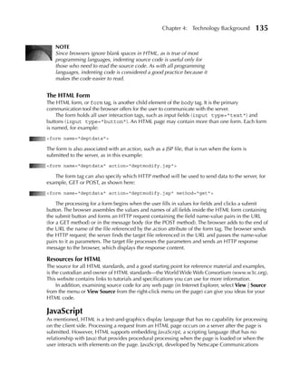Chapter 4: Technology Background          135

    NOTE
    Since browsers ignore blank spaces in HTML, as is true of most
    programming languages, indenting source code is useful only for
    those who need to read the source code. As with all programming
    languages, indenting code is considered a good practice because it
    makes the code easier to read.


The HTML Form
The HTML form, or form tag, is another child element of the body tag. It is the primary
communication tool the browser offers for the user to communicate with the server.
    The form holds all user interaction tags, such as input fields (input type="text") and
buttons (input type="button"). An HTML page may contain more than one form. Each form
is named, for example:
<form name="deptdata">

The form is also associated with an action, such as a JSP file, that is run when the form is
submitted to the server, as in this example:
<form name="deptdata" action="deptmodify.jsp">

   The form tag can also specify which HTTP method will be used to send data to the server, for
example, GET or POST, as shown here:
<form name="deptdata" action="deptmodify.jsp" method="get">

     The processing for a form begins when the user fills in values for fields and clicks a submit
button. The browser assembles the values and names of all fields inside the HTML form containing
the submit button and forms an HTTP request containing the field name-value pairs in the URL
(for a GET method) or in the message body (for the POST method). The browser adds to the end of
the URL the name of the file referenced by the action attribute of the form tag. The browser sends
the HTTP request; the server finds the target file referenced in the URL and passes the name-value
pairs to it as parameters. The target file processes the parameters and sends an HTTP response
message to the browser, which displays the response content.

Resources for HTML
The source for all HTML standards, and a good starting point for reference material and examples,
is the custodian and owner of HTML standards—the World Wide Web Consortium (www.w3c.org).
This website contains links to tutorials and specifications you can use for more information.
     In addition, examining source code for any web page (in Internet Explorer, select View | Source
from the menu or View Source from the right-click menu on the page) can give you ideas for your
HTML code.

JavaScript
As mentioned, HTML is a text-and-graphics display language that has no capability for processing
on the client side. Processing a request from an HTML page occurs on a server after the page is
submitted. However, HTML supports embedding JavaScript, a scripting language (that has no
relationship with Java) that provides procedural processing when the page is loaded or when the
user interacts with elements on the page. JavaScript, developed by Netscape Communications
 