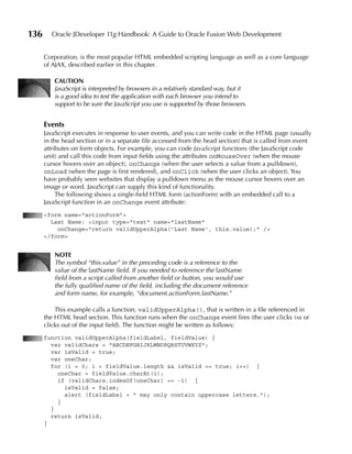 136     Oracle JDeveloper 11g Handbook: A Guide to Oracle Fusion Web Development


      Corporation, is the most popular HTML embedded scripting language as well as a core language
      of AJAX, described earlier in this chapter.

         CAuTION
         JavaScript is interpreted by browsers in a relatively standard way, but it
         is a good idea to test the application with each browser you intend to
         support to be sure the JavaScript you use is supported by those browsers.


      Events
      JavaScript executes in response to user events, and you can write code in the HTML page (usually
      in the head section or in a separate file accessed from the head section) that is called from event
      attributes on form objects. For example, you can code JavaScript functions (the JavaScript code
      unit) and call this code from input fields using the attributes onMouseOver (when the mouse
      cursor hovers over an object), onChange (when the user selects a value from a pulldown),
      onLoad (when the page is first rendered), and onClick (when the user clicks an object). You
      have probably seen websites that display a pulldown menu as the mouse cursor hovers over an
      image or word. JavaScript can supply this kind of functionality.
           The following shows a single-field HTML form (actionForm) with an embedded call to a
      JavaScript function in an onChange event attribute:
      <form name="actionForm">
        Last Name: <input type="text" name="lastName"
          onChange="return validUpperAlpha('Last Name', this.value);" />
      </form>


         NOTE
         The symbol “this.value” in the preceding code is a reference to the
         value of the lastName field. If you needed to reference the lastName
         field from a script called from another field or button, you would use
         the fully qualified name of the field, including the document reference
         and form name, for example, “document.actionForm.lastName.”

          This example calls a function, validUpperAlpha(), that is written in a file referenced in
      the HTML head section. This function runs when the onChange event fires (the user clicks tab or
      clicks out of the input field). The function might be written as follows:
      function validUpperAlpha(fieldLabel, fieldValue) {
        var validChars = "ABCDEFGHIJKLMNOPQRSTUVWXYZ";
        var isValid = true;
        var oneChar;
        for (i = 0; i < fieldValue.length && isValid == true; i++) {
          oneChar = fieldValue.charAt(i);
          if (validChars.indexOf(oneChar) == -1) {
            isValid = false;
            alert (fieldLabel + " may only contain uppercase letters.");
          }
        }
        return isValid;
      }
 