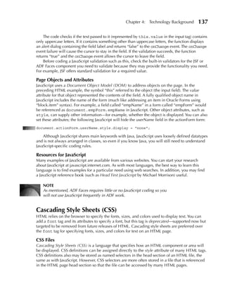 Chapter 4: Technology Background          137

    The code checks if the text passed to it (represented by this.value in the input tag) contains
only uppercase letters. If it contains something other than uppercase letters, the function displays
an alert dialog containing the field label and returns “false” to the onChange event. The onChange
event failure will cause the cursor to stay in the field. If the validation succeeds, the function
returns “true” and the onChange event allows the cursor to leave the field.
    Before coding a JavaScript validation such as this, check the built-in validators for the JSF or
ADF Faces component you need to validate because they may provide the functionality you need.
For example, JSF offers standard validation for a required value.

Page Objects and Attributes
JavaScript uses a Document Object Model (DOM) to address objects on the page. In the
preceding HTML example, the symbol “this” referred to the object (the input field). The value
attribute for that object represented the contents of the field. A fully qualified object name in
JavaScript includes the name of the form (much like addressing an item in Oracle Forms using
“block.item” syntax). For example, a field called “empName” in a form called “empForm” would
be referenced as document.empForm.empName in JavaScript. Other object attributes, such as
style, can supply other information—for example, whether the object is displayed. You can also
set these attributes; the following JavaScript will hide the userName field in the actionForm form:
document.actionForm.userName.style.display = "none";

    Although JavaScript shares main keywords with Java, JavaScript uses loosely defined datatypes
and is not always arranged in classes, so even if you know Java, you will still need to understand
JavaScript-specific coding rules.

Resources for JavaScript
Many examples of JavaScript are available from various websites. You can start your research
about JavaScript at javascript.internet.com. As with most languages, the best way to learn this
language is to find examples for a particular need using web searches. In addition, you may find
a JavaScript reference book (such as Head First JavaScript by Michael Morrison) useful.

    NOTE
    As mentioned, ADF Faces requires little or no JavaScript coding so you
    will not use JavaScript frequently in ADF work.


Cascading Style Sheets (CSS)
HTML relies on the browser to specify the fonts, sizes, and colors used to display text. You can
add a font tag and its attributes to specify a font, but this tag is deprecated—supported now but
targeted to be removed from future releases of HTML. Cascading style sheets are preferred over
the font tag for specifying fonts, sizes, and colors for text on an HTML page.

CSS Files
Cascading Style Sheets (CSS) is a language that specifies how an HTML component or area will
be displayed. CSS definitions can be assigned directly to the style attribute of many HTML tags.
CSS definitions also may be stored as named selectors in the head section of an HTML file, the
same as with JavaScript. However, CSS selectors are more often stored in a file that is referenced
in the HTML page head section so that the file can be accessed by many HTML pages.
 